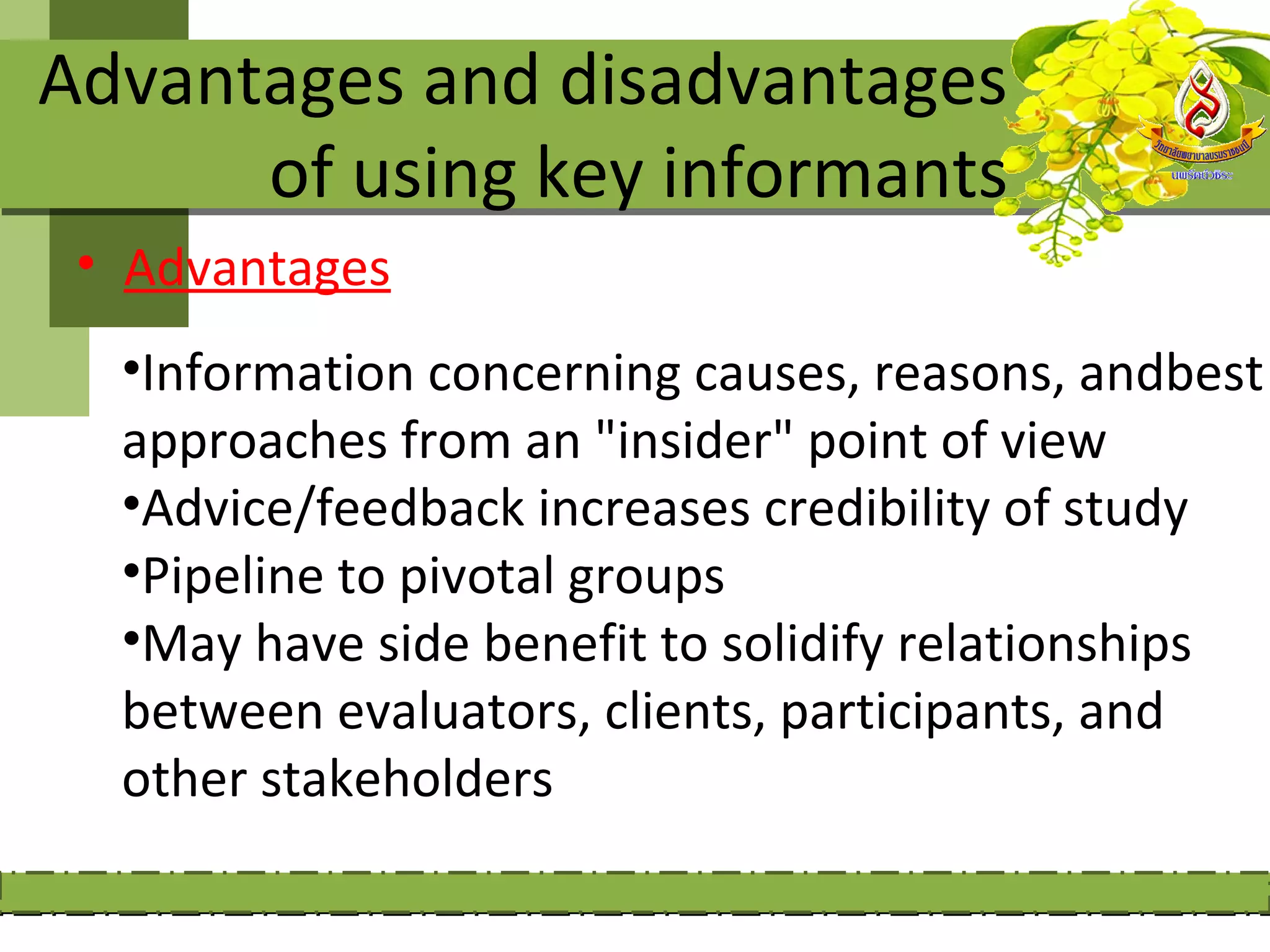 Advantages and disadvantages
      of using key informants
 • Advantages
  •Information concerning causes, reasons, andbest
  approaches from an "insider" point of view
  •Advice/feedback increases credibility of study
  •Pipeline to pivotal groups
  •May have side benefit to solidify relationships
  between evaluators, clients, participants, and
  other stakeholders
 