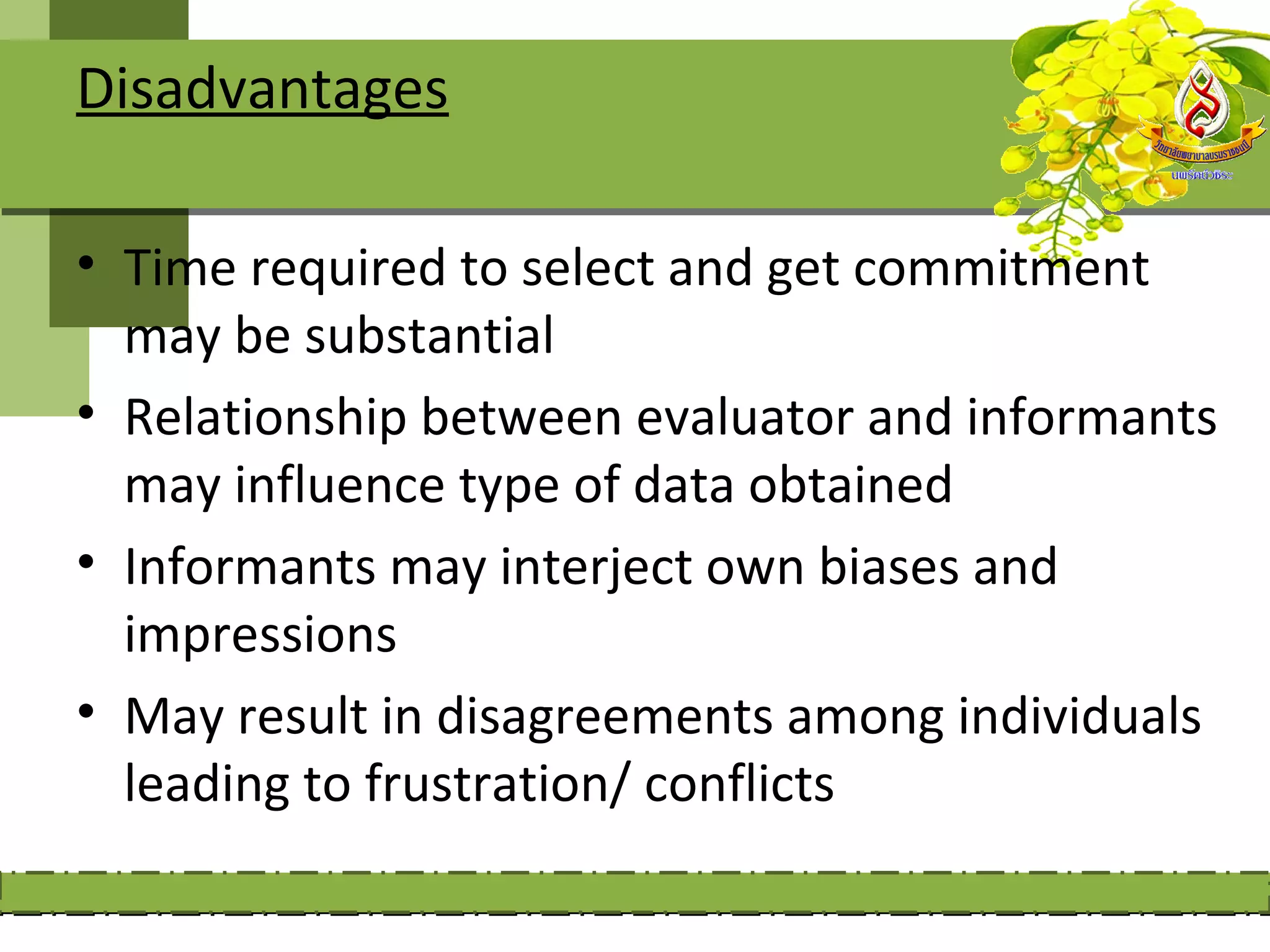 Disadvantages

• Time required to select and get commitment
  may be substantial
• Relationship between evaluator and informants
  may influence type of data obtained
• Informants may interject own biases and
  impressions
• May result in disagreements among individuals
  leading to frustration/ conflicts
 