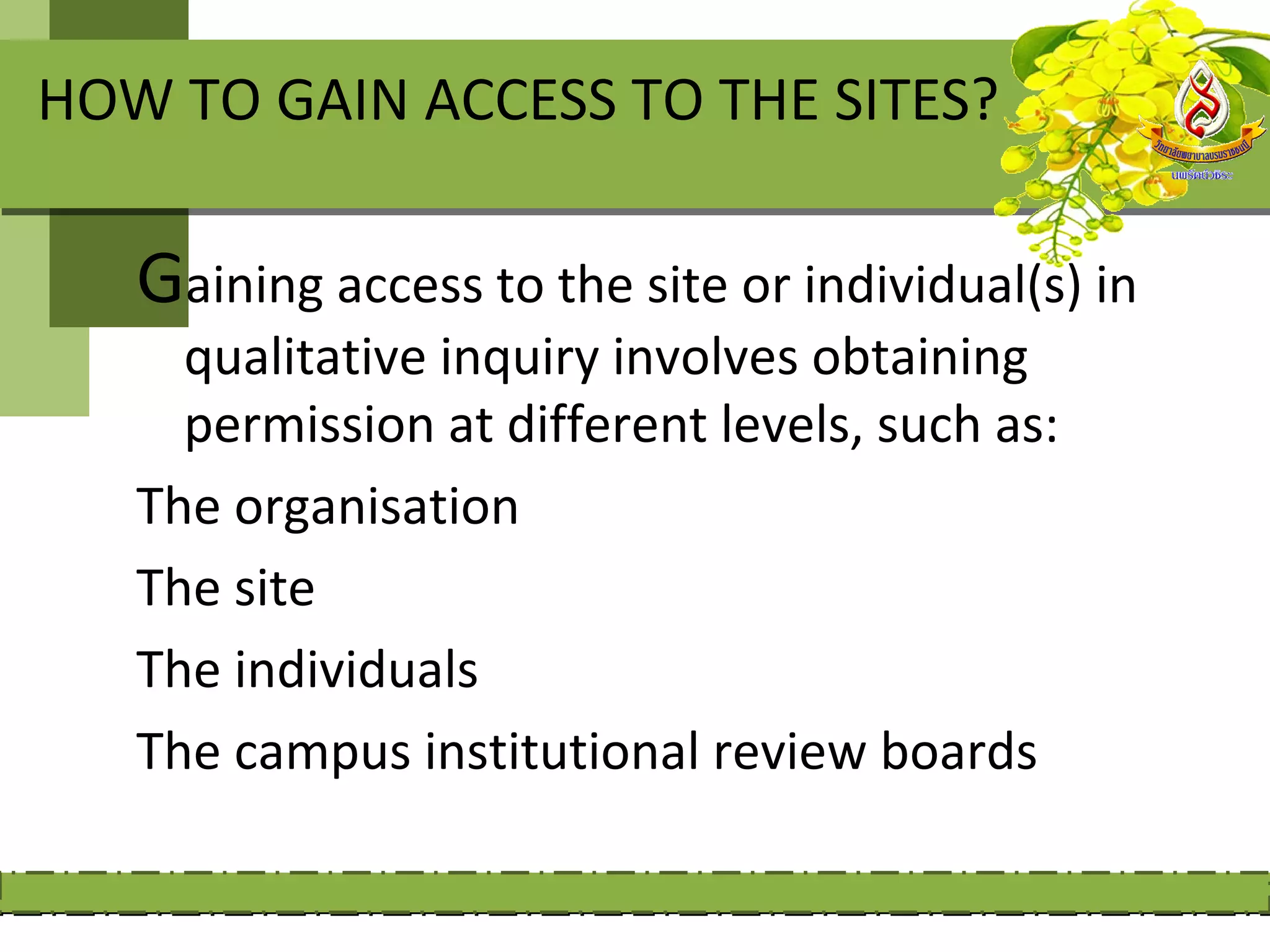 HOW TO GAIN ACCESS TO THE SITES?

   Gaining access to the site or individual(s) in
     qualitative inquiry involves obtaining
     permission at different levels, such as:
   The organisation
   The site
   The individuals
   The campus institutional review boards
 
