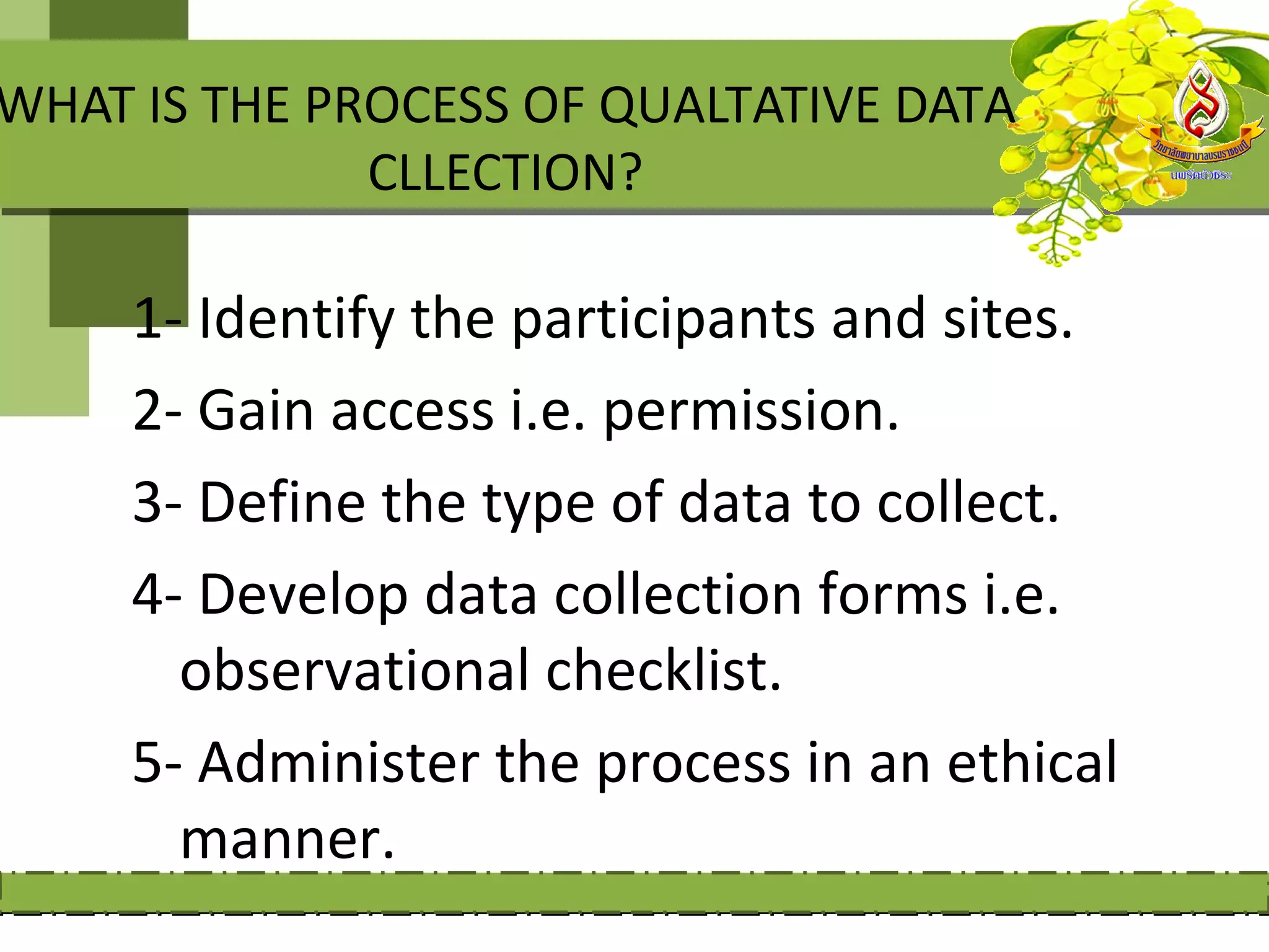 WHAT IS THE PROCESS OF QUALTATIVE DATA
              CLLECTION?

     1- Identify the participants and sites.
     2- Gain access i.e. permission.
     3- Define the type of data to collect.
     4- Develop data collection forms i.e.
       observational checklist.
     5- Administer the process in an ethical
       manner.
 