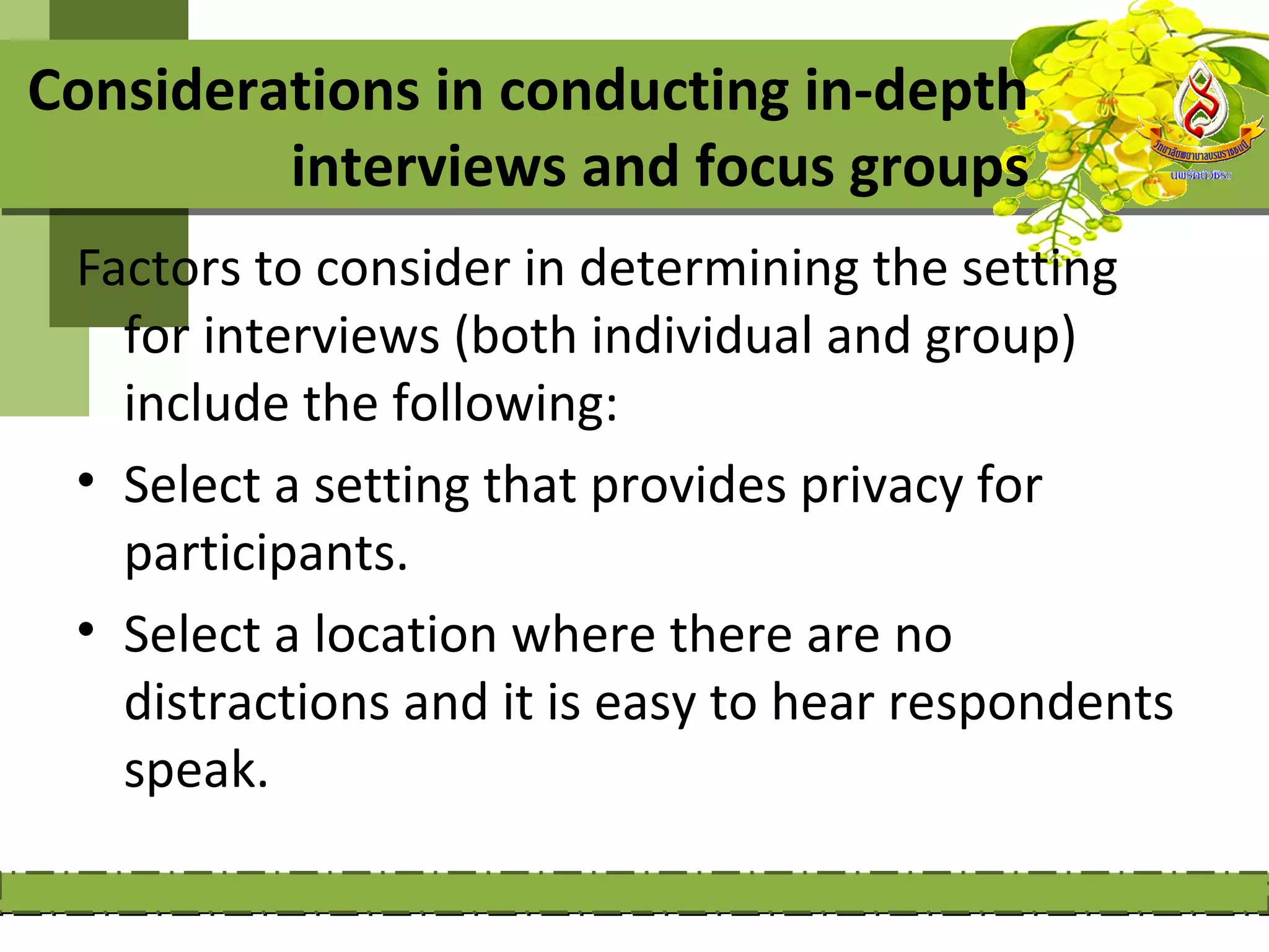Considerations in conducting in-depth
         interviews and focus groups
 Factors to consider in determining the setting
   for interviews (both individual and group)
   include the following:
 • Select a setting that provides privacy for
   participants.
 • Select a location where there are no
   distractions and it is easy to hear respondents
   speak.
 