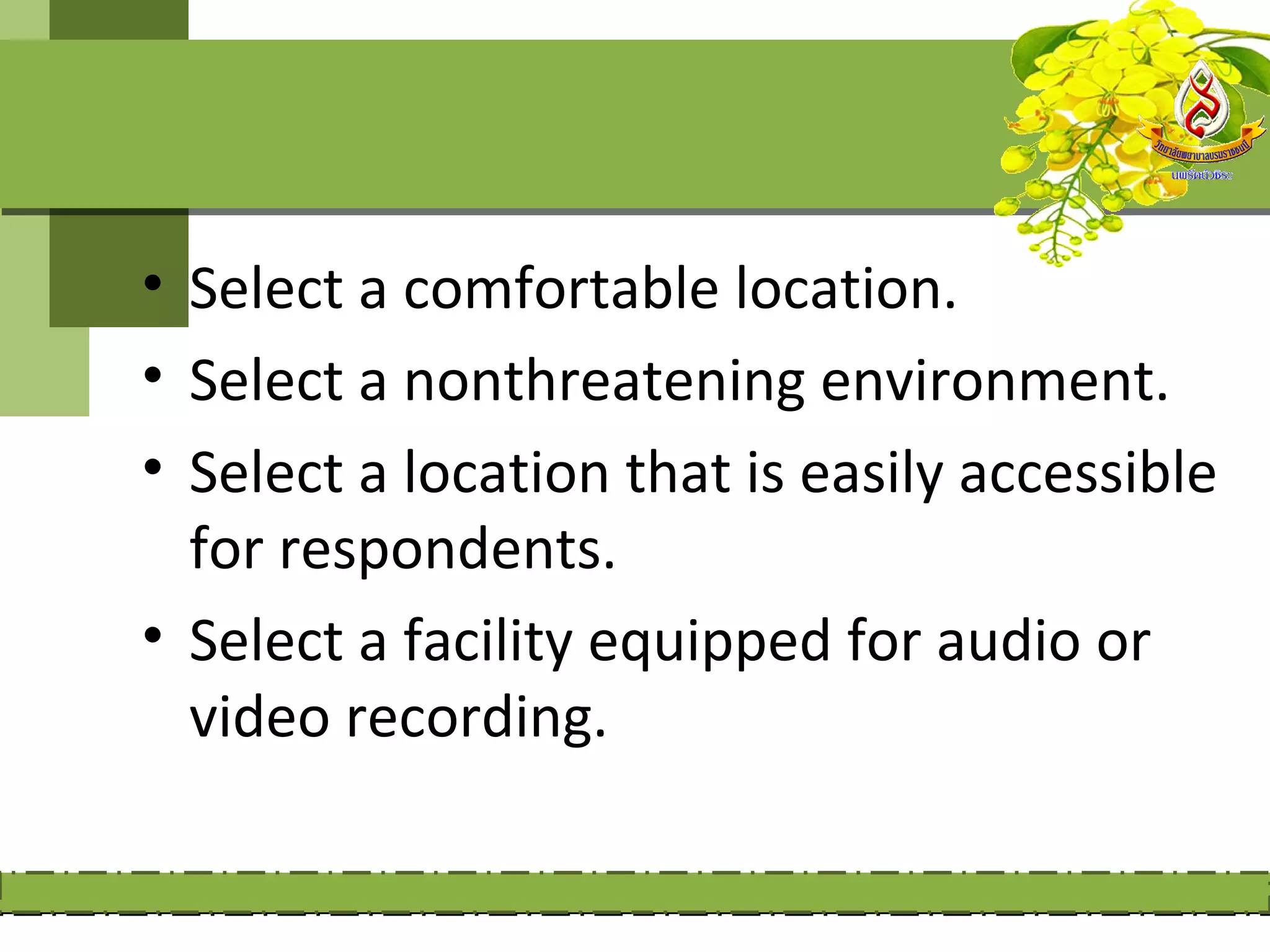 • Select a comfortable location.
• Select a nonthreatening environment.
• Select a location that is easily accessible
  for respondents.
• Select a facility equipped for audio or
  video recording.
 