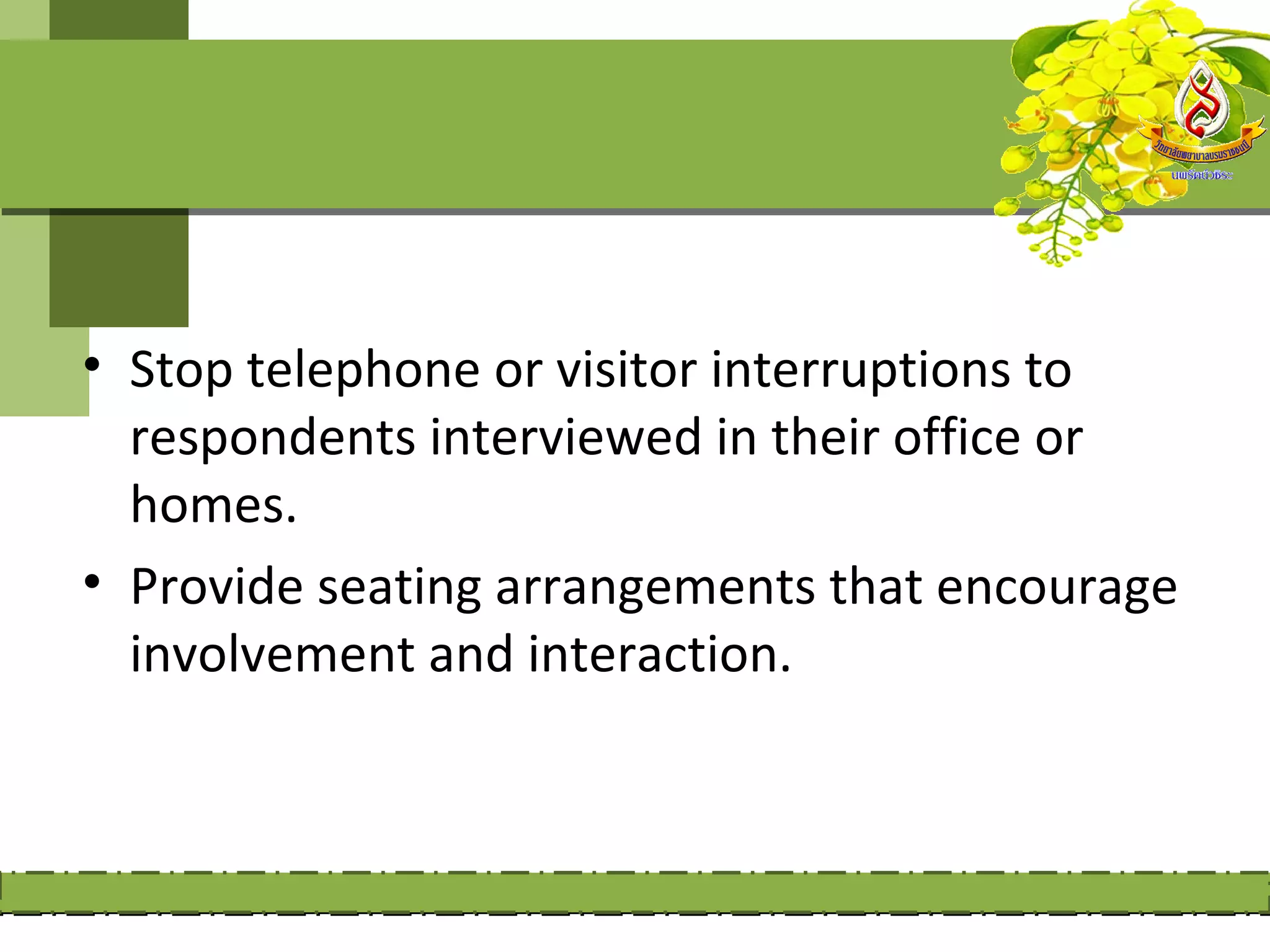 • Stop telephone or visitor interruptions to
  respondents interviewed in their office or
  homes.
• Provide seating arrangements that encourage
  involvement and interaction.
 