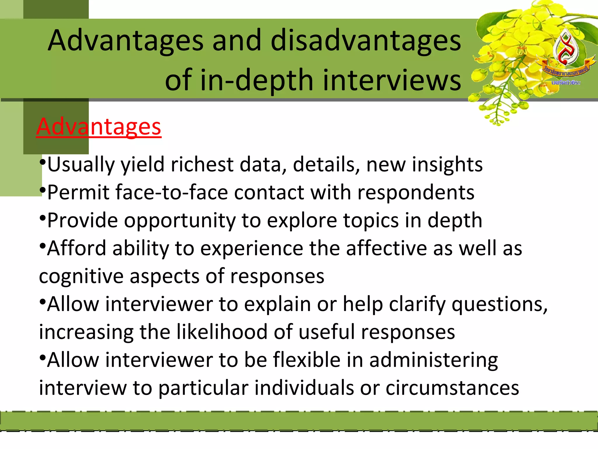 Advantages and disadvantages
       of in-depth interviews
Advantages
•Usually yield richest data, details, new insights
•Permit face-to-face contact with respondents
•Provide opportunity to explore topics in depth
•Afford ability to experience the affective as well as
cognitive aspects of responses
•Allow interviewer to explain or help clarify questions,
increasing the likelihood of useful responses
•Allow interviewer to be flexible in administering
interview to particular individuals or circumstances
 