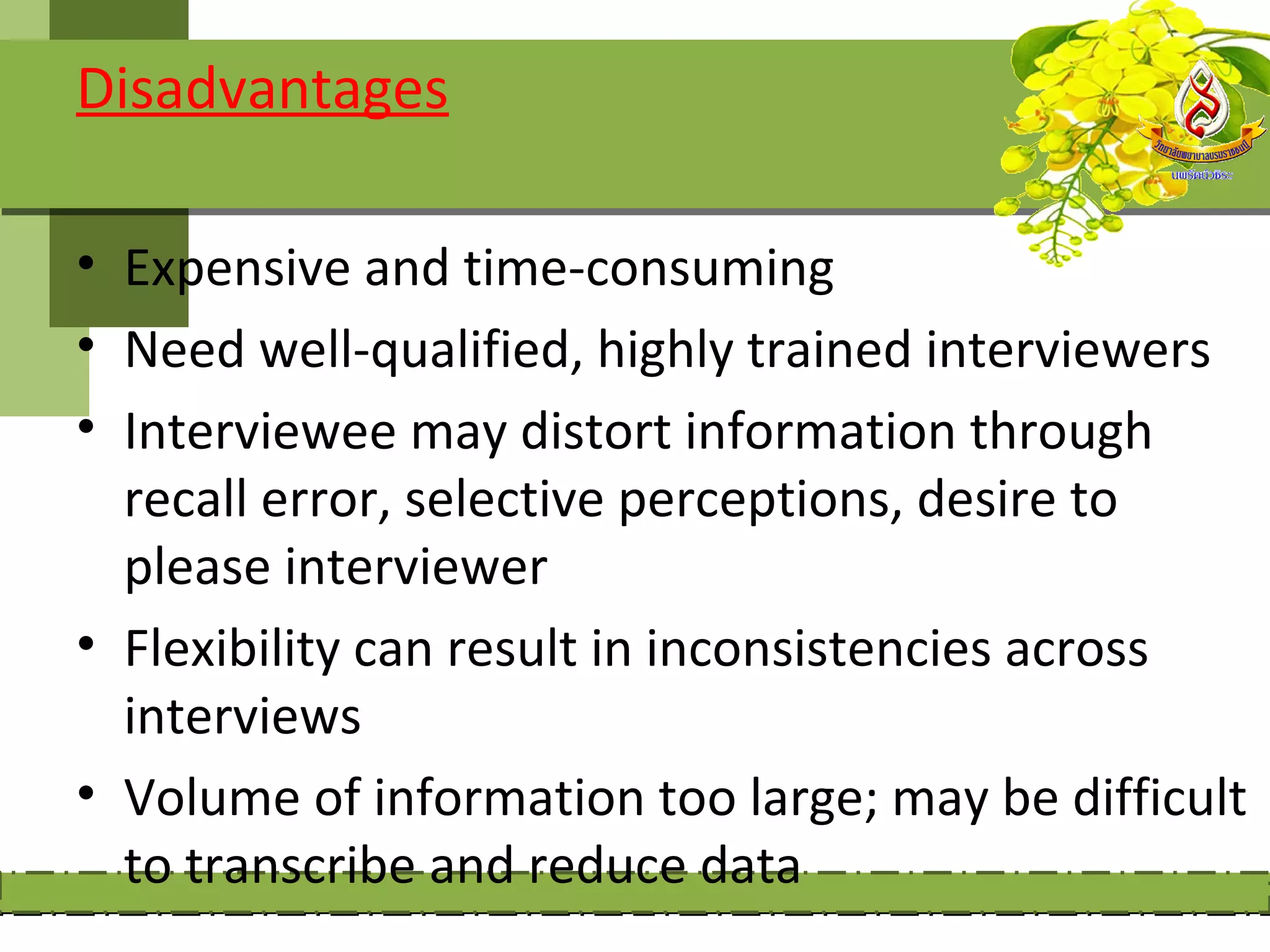 Disadvantages

• Expensive and time-consuming
• Need well-qualified, highly trained interviewers
• Interviewee may distort information through
  recall error, selective perceptions, desire to
  please interviewer
• Flexibility can result in inconsistencies across
  interviews
• Volume of information too large; may be difficult
  to transcribe and reduce data
 