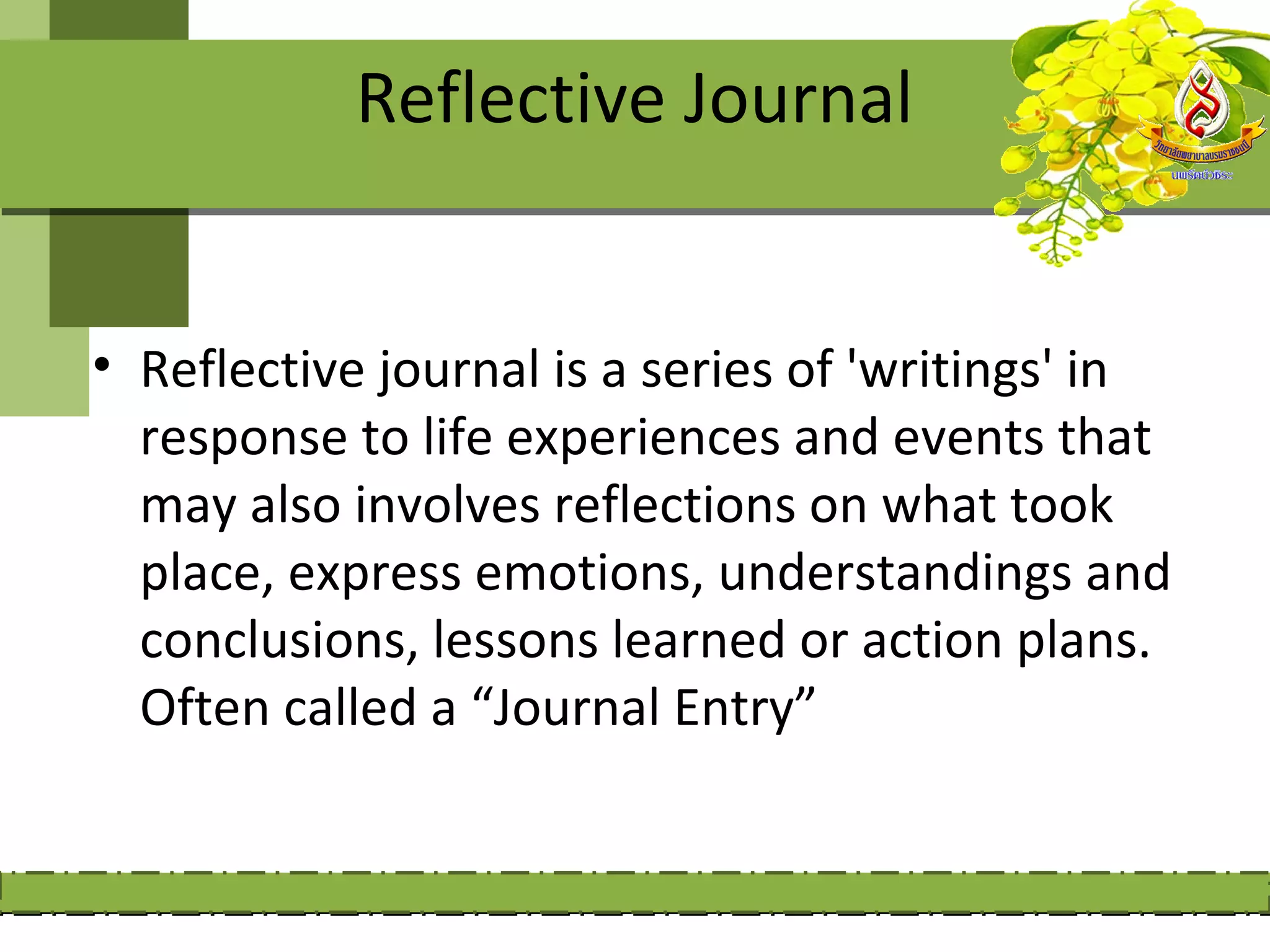 Reflective Journal


• Reflective journal is a series of 'writings' in
  response to life experiences and events that
  may also involves reflections on what took
  place, express emotions, understandings and
  conclusions, lessons learned or action plans.
  Often called a “Journal Entry”
 