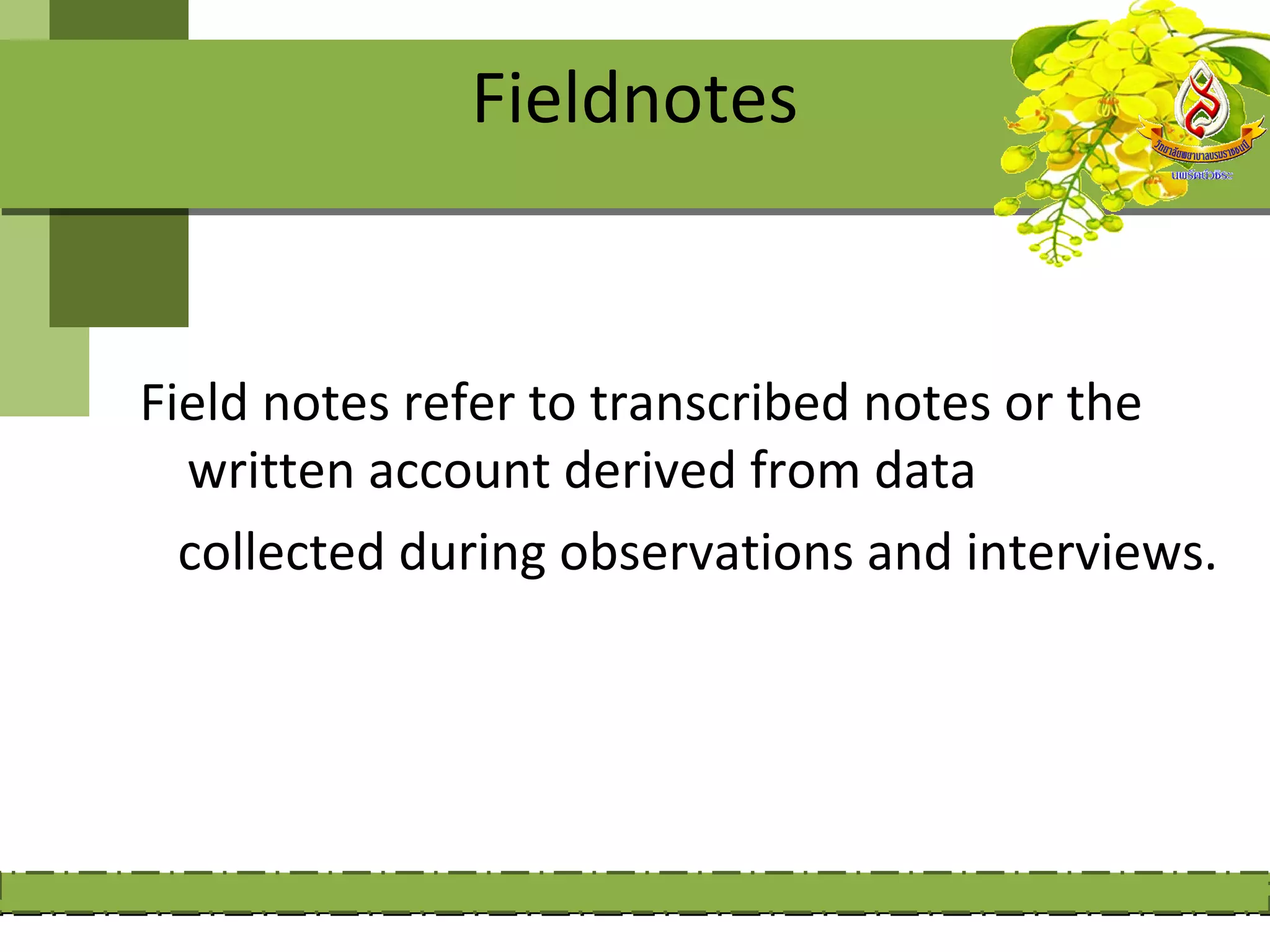 Fieldnotes


Field notes refer to transcribed notes or the
  written account derived from data
  collected during observations and interviews.
 