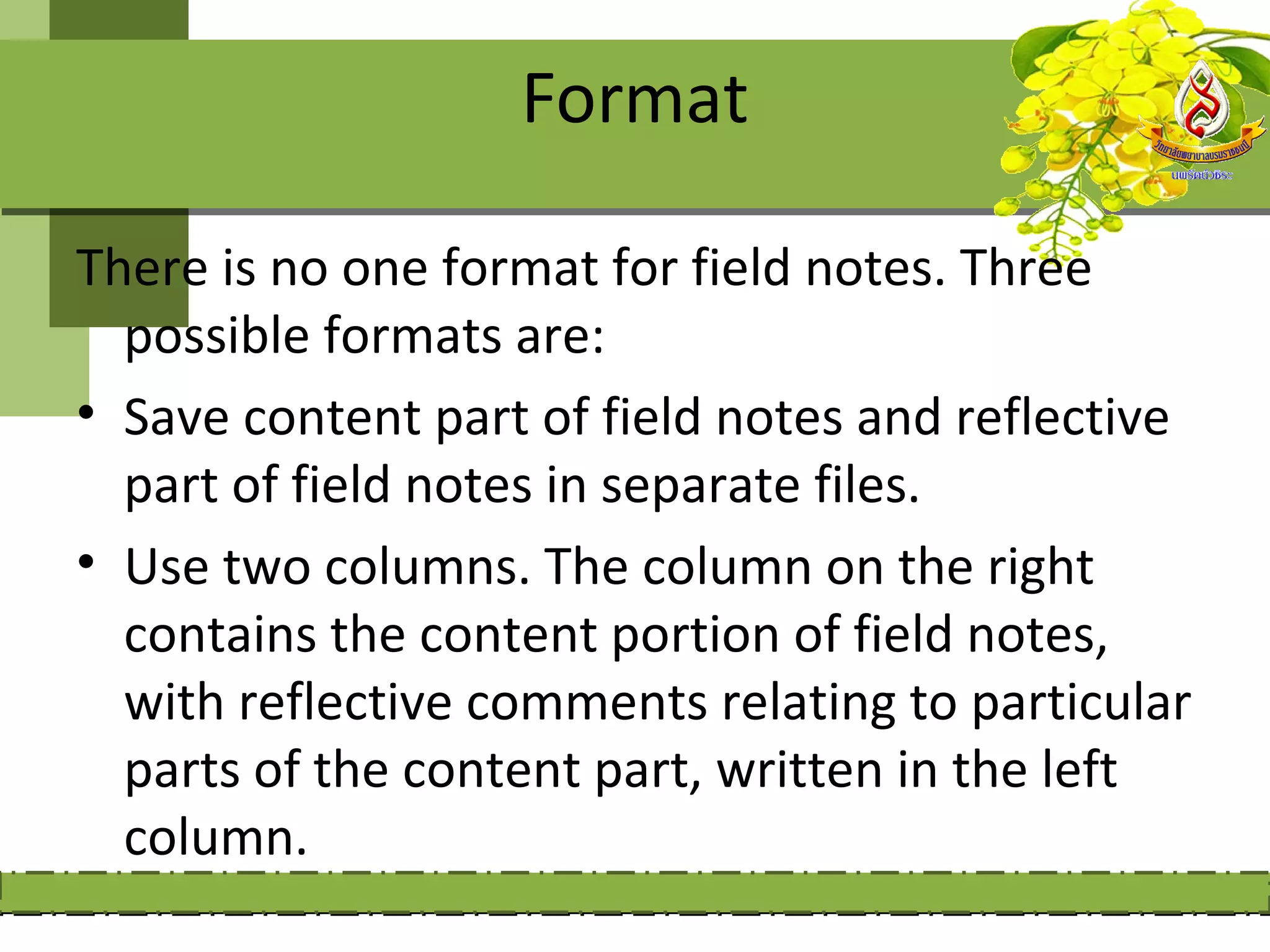 Format

There is no one format for field notes. Three
  possible formats are:
• Save content part of field notes and reflective
  part of field notes in separate files.
• Use two columns. The column on the right
  contains the content portion of field notes,
  with reflective comments relating to particular
  parts of the content part, written in the left
  column.
 