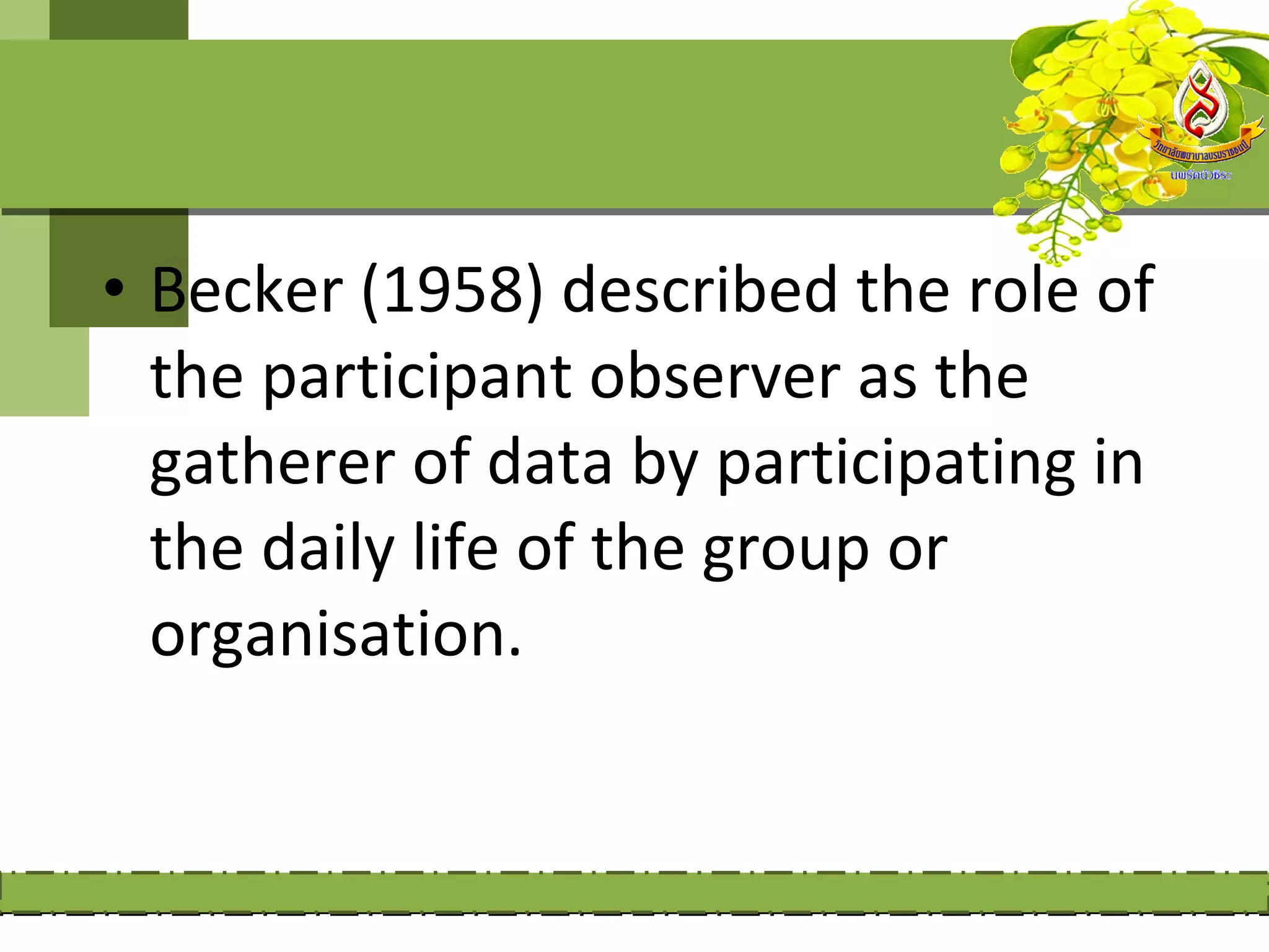 • Becker (1958) described the role of
  the participant observer as the
  gatherer of data by participating in
  the daily life of the group or
  organisation.
 