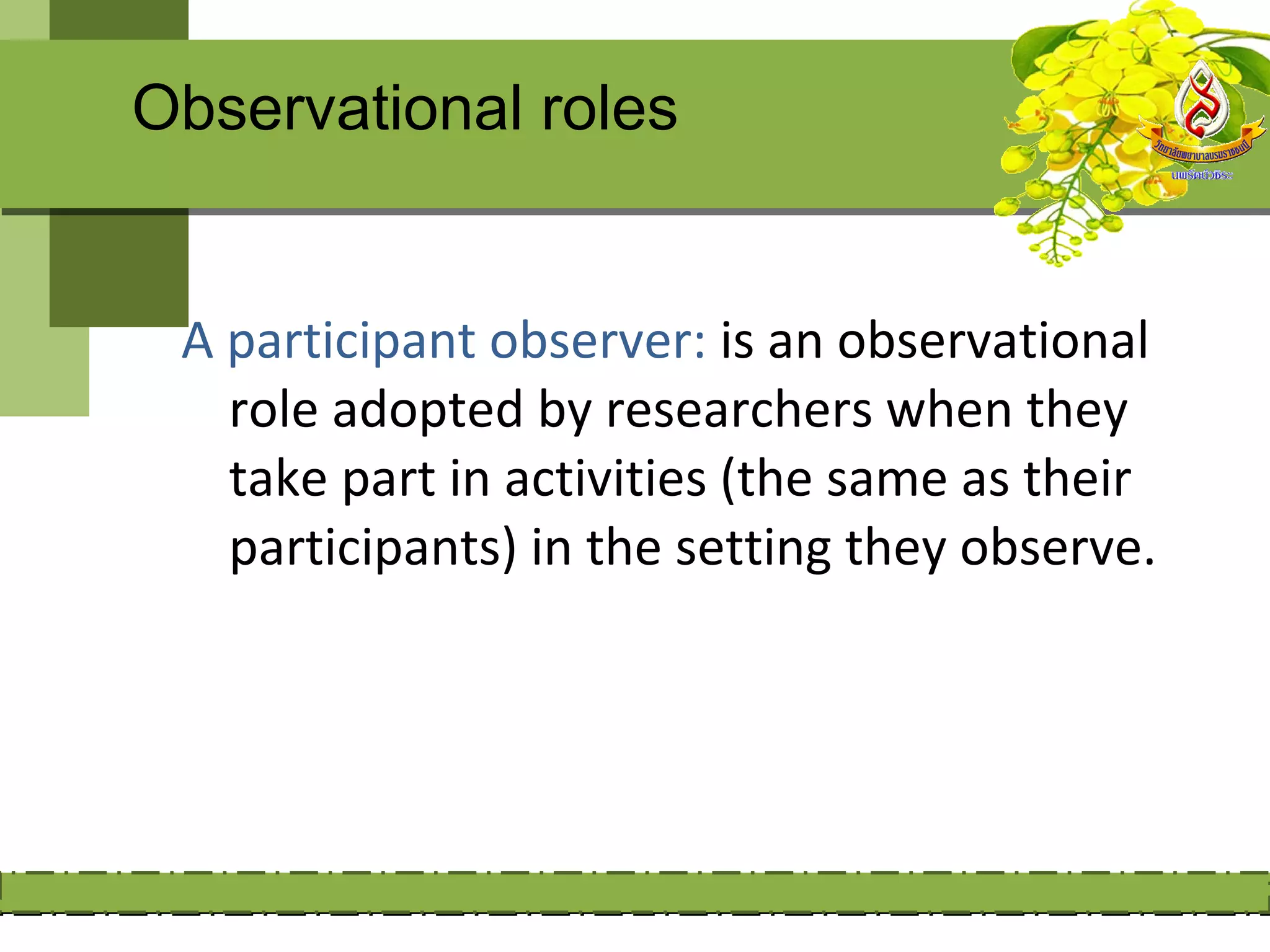 Observational roles


 A participant observer: is an observational
   role adopted by researchers when they
   take part in activities (the same as their
   participants) in the setting they observe.
 