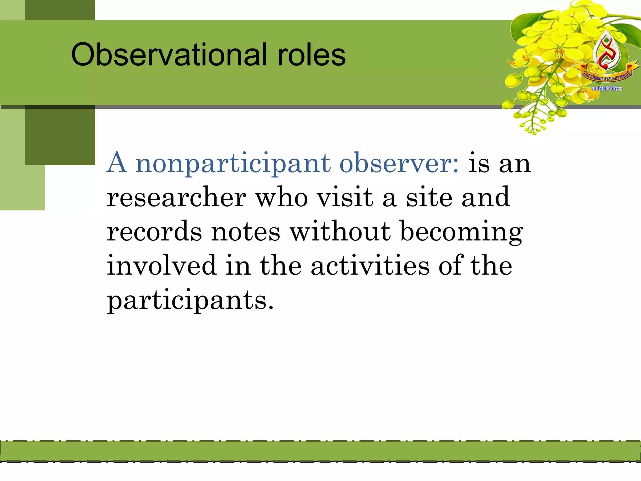 Observational roles


  A nonparticipant observer: is an
  researcher who visit a site and
  records notes without becoming
  involved in the activities of the
  participants.
 
