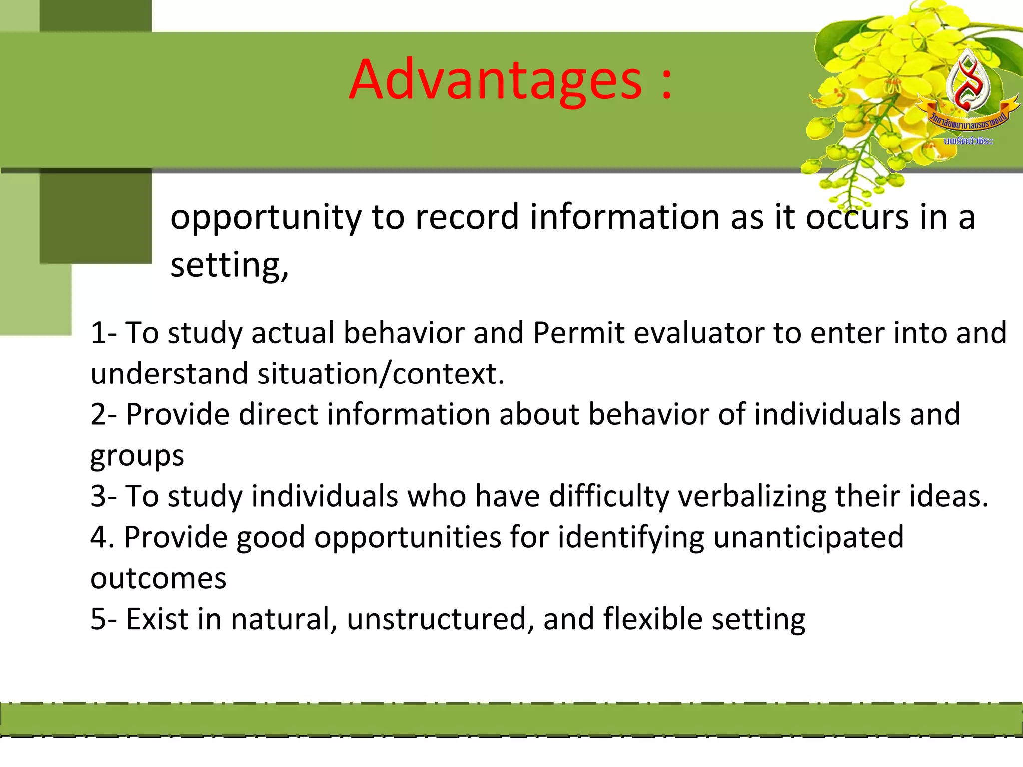 Advantages :

     opportunity to record information as it occurs in a
     setting,
1- To study actual behavior and Permit evaluator to enter into and
understand situation/context.
2- Provide direct information about behavior of individuals and
groups
3- To study individuals who have difficulty verbalizing their ideas.
4. Provide good opportunities for identifying unanticipated
outcomes
5- Exist in natural, unstructured, and flexible setting
 