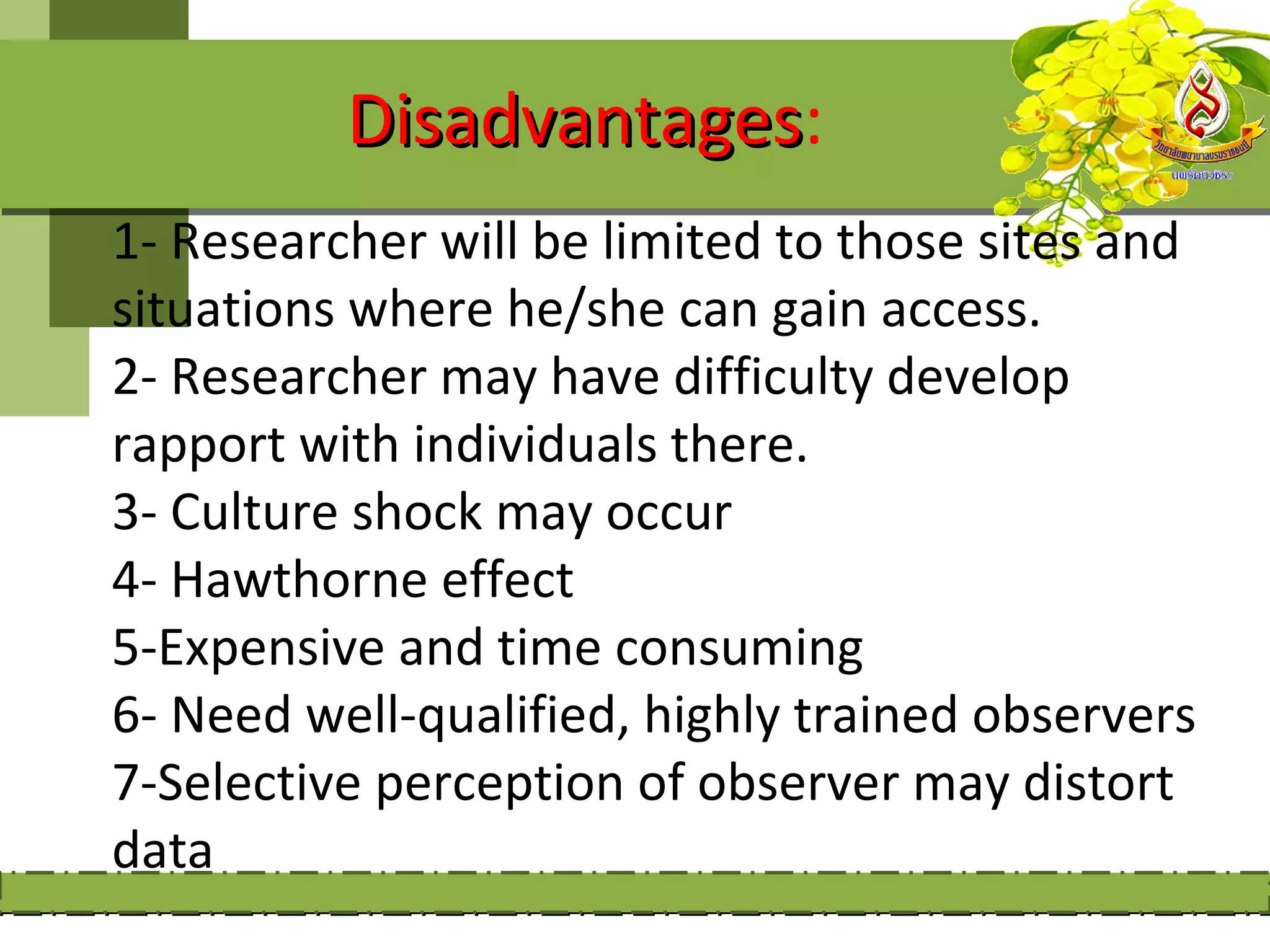 Disadvantages:
          Disadvantages
1- Researcher will be limited to those sites and
situations where he/she can gain access.
2- Researcher may have difficulty develop
rapport with individuals there.
3- Culture shock may occur
4- Hawthorne effect
5-Expensive and time consuming
6- Need well-qualified, highly trained observers
7-Selective perception of observer may distort
data
 