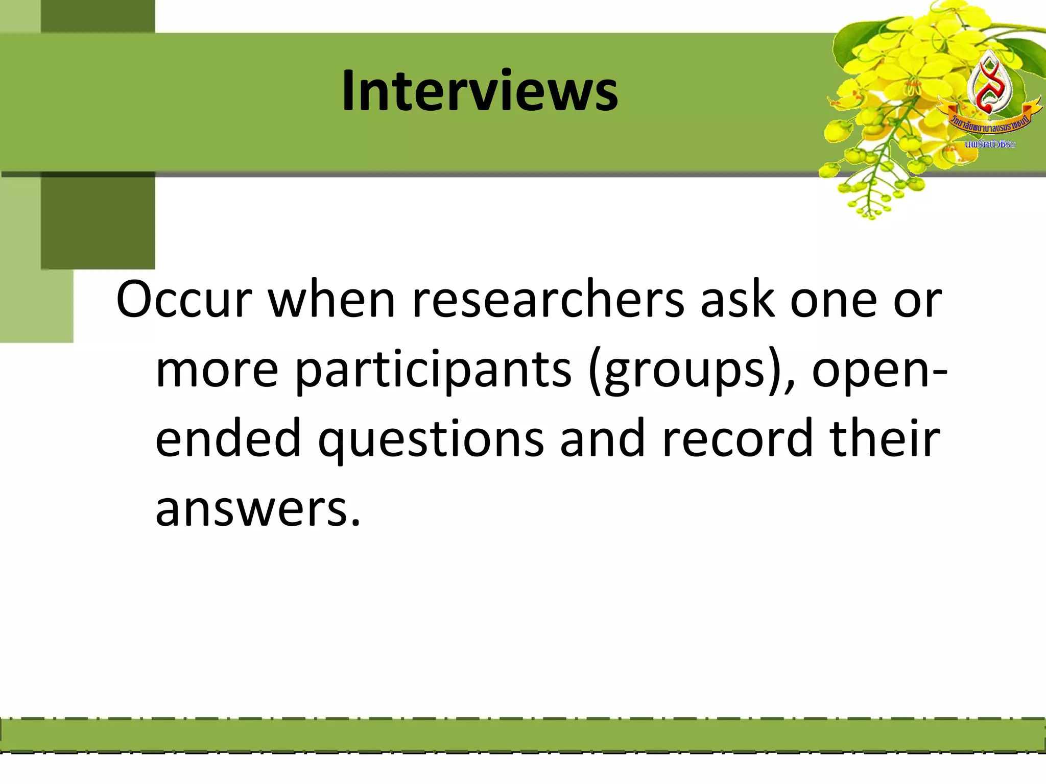 Interviews


Occur when researchers ask one or
 more participants (groups), open-
 ended questions and record their
 answers.
 