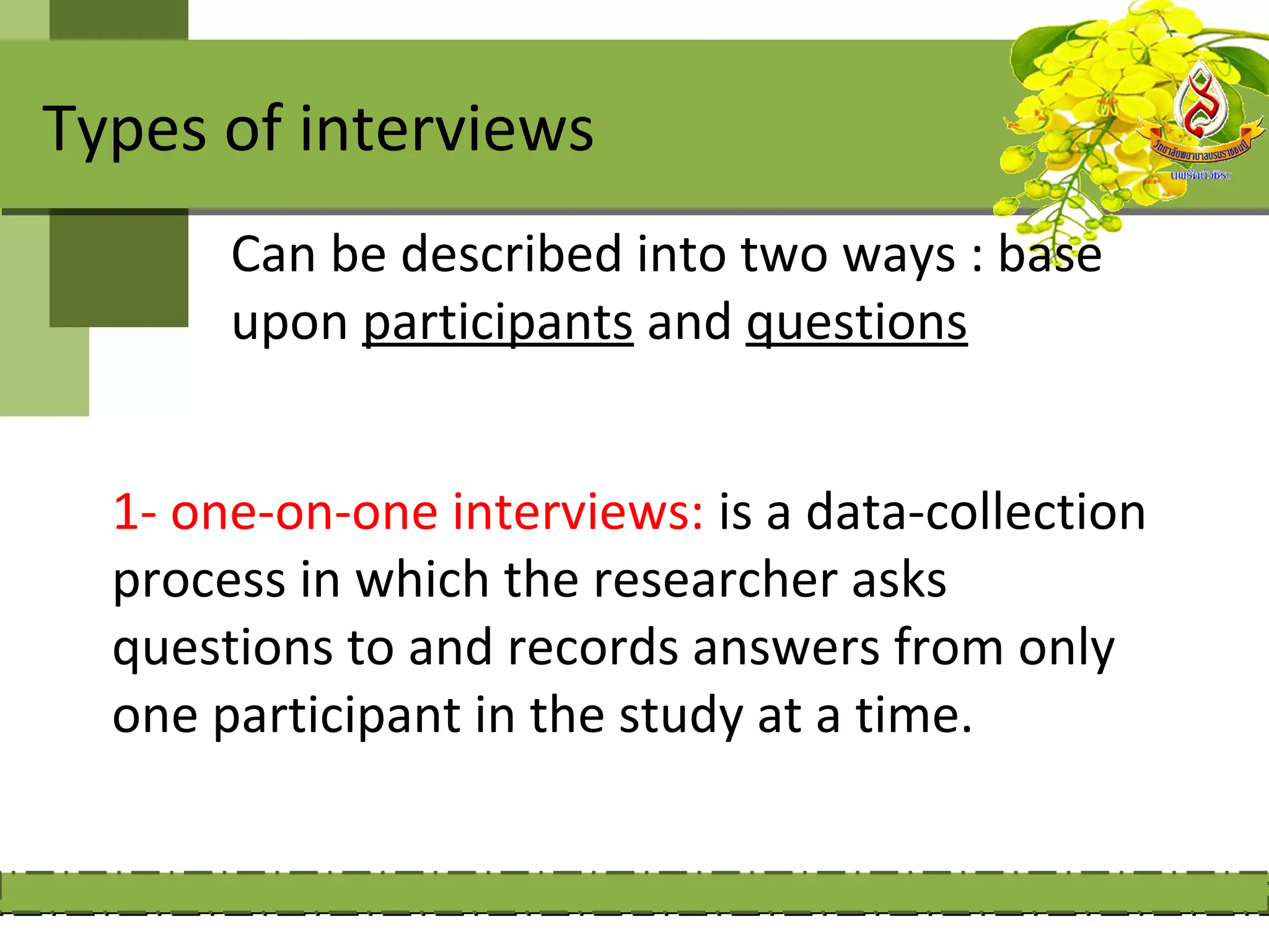 Types of interviews
       Can be described into two ways : base
       upon participants and questions


  1- one-on-one interviews: is a data-collection
  process in which the researcher asks
  questions to and records answers from only
  one participant in the study at a time.
 