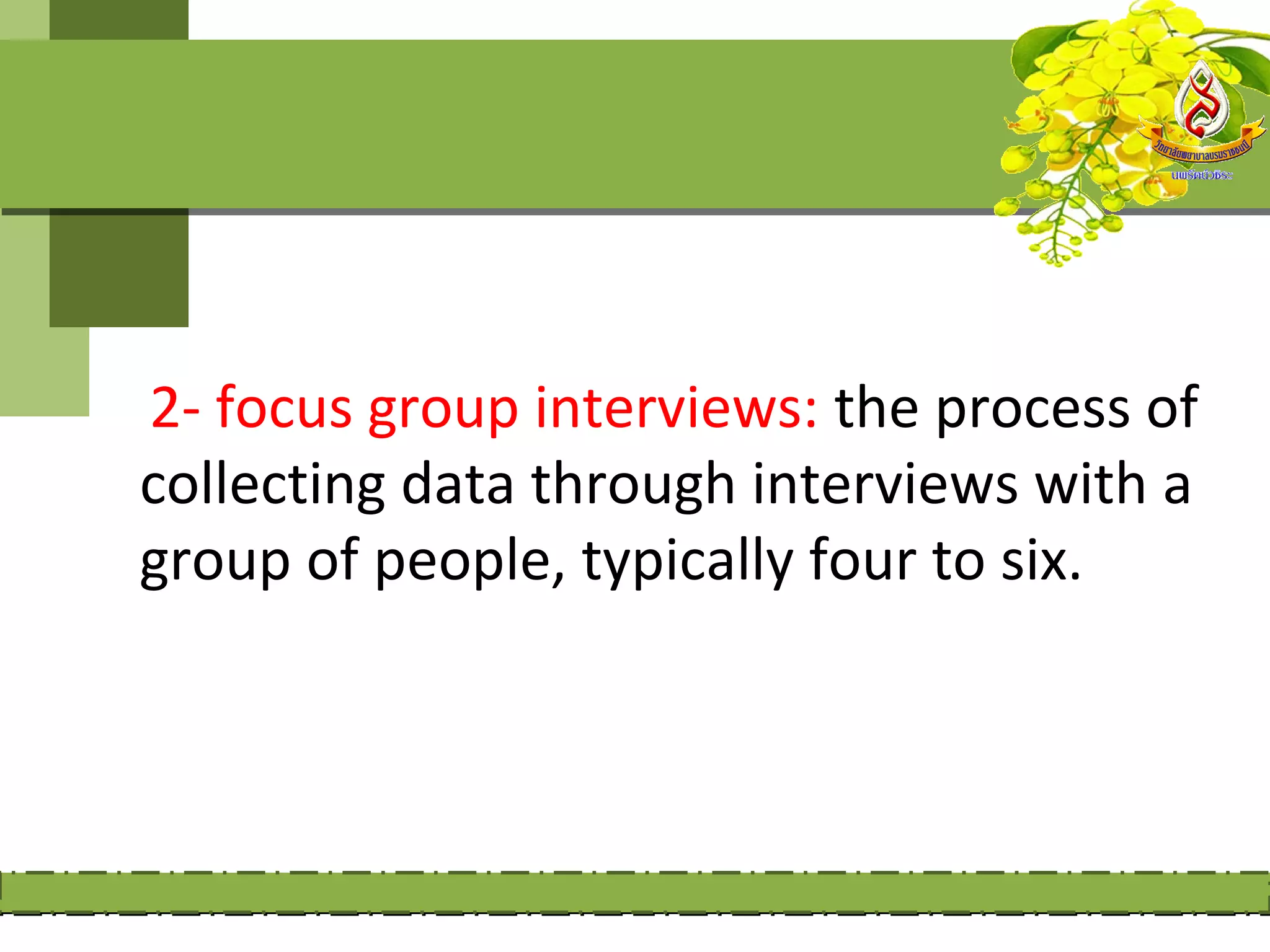 2- focus group interviews: the process of
collecting data through interviews with a
group of people, typically four to six.
 