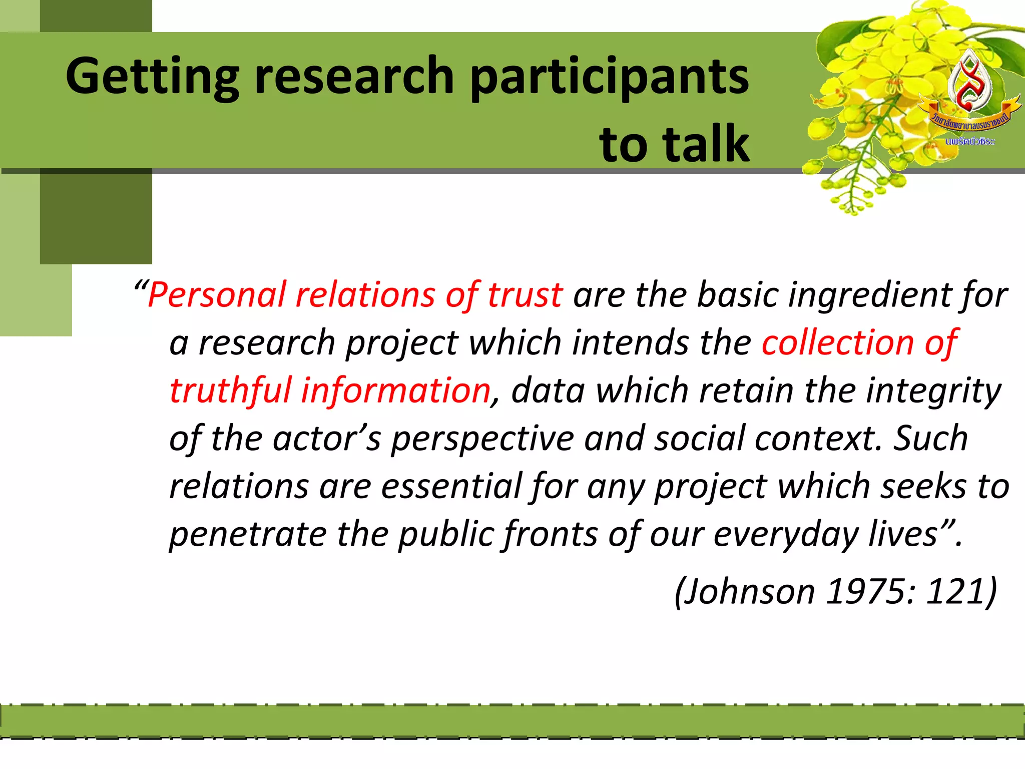 Getting research participants
                       to talk

  “Personal relations of trust are the basic ingredient for
    a research project which intends the collection of
    truthful information, data which retain the integrity
    of the actor’s perspective and social context. Such
    relations are essential for any project which seeks to
    penetrate the public fronts of our everyday lives”.
                                     (Johnson 1975: 121)
 