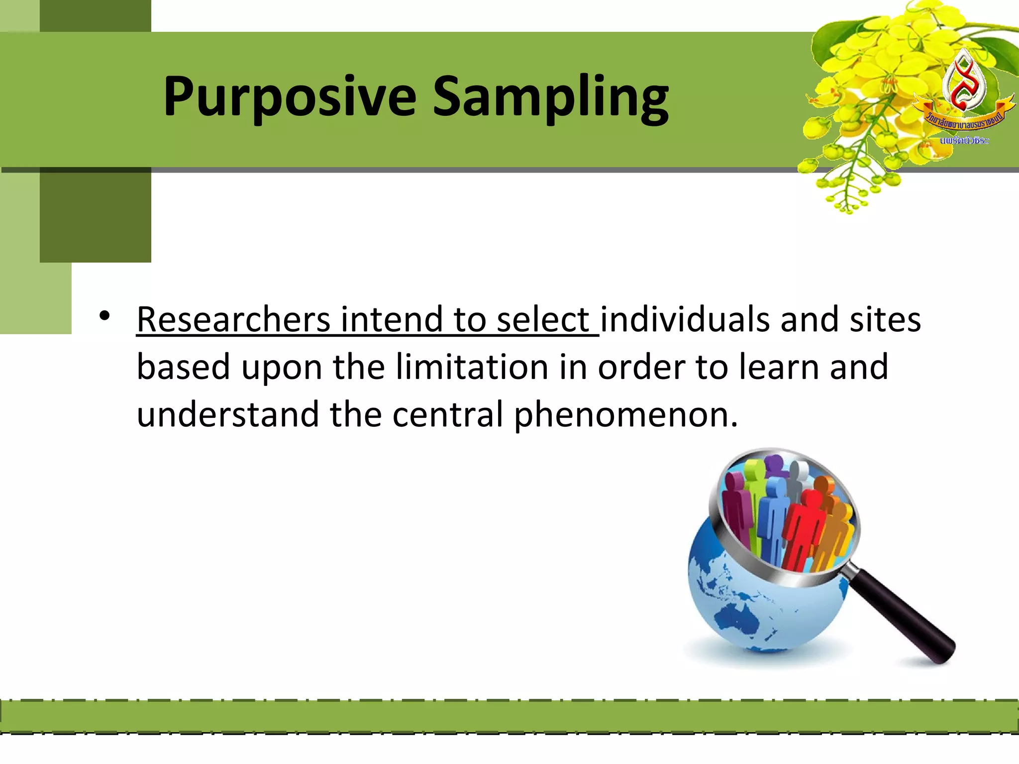 Purposive Sampling


• Researchers intend to select individuals and sites
  based upon the limitation in order to learn and
  understand the central phenomenon.
 