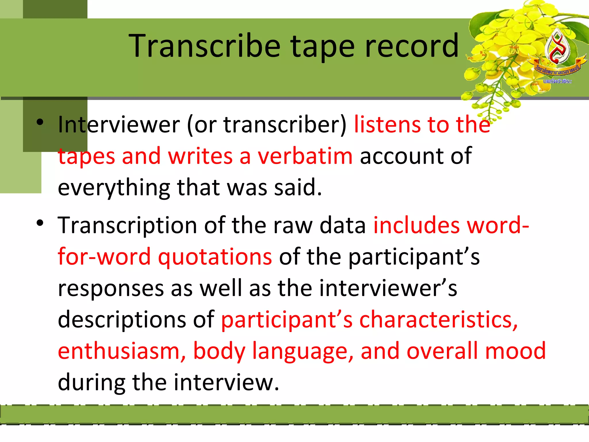 Transcribe tape record

• Interviewer (or transcriber) listens to the
  tapes and writes a verbatim account of
  everything that was said.
• Transcription of the raw data includes word-
  for-word quotations of the participant’s
  responses as well as the interviewer’s
  descriptions of participant’s characteristics,
  enthusiasm, body language, and overall mood
  during the interview.
 