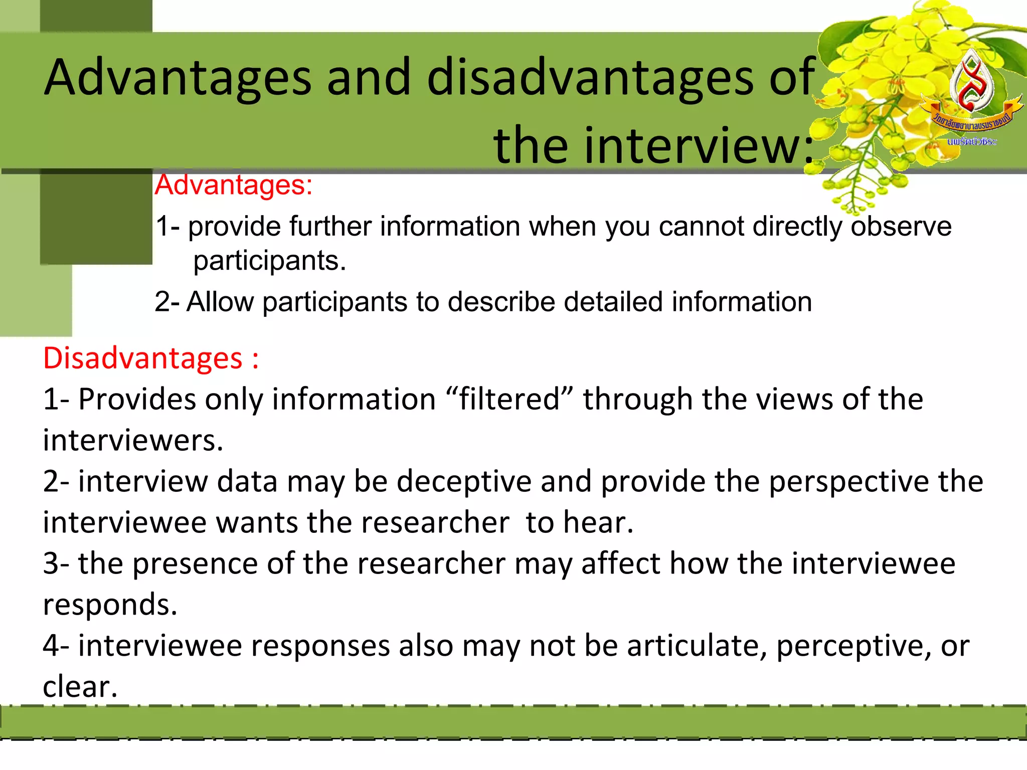 Advantages and disadvantages of
                  the interview:
       Advantages:
       1- provide further information when you cannot directly observe
          participants.
       2- Allow participants to describe detailed information

Disadvantages :
1- Provides only information “filtered” through the views of the
interviewers.
2- interview data may be deceptive and provide the perspective the
interviewee wants the researcher to hear.
3- the presence of the researcher may affect how the interviewee
responds.
4- interviewee responses also may not be articulate, perceptive, or
clear.
 