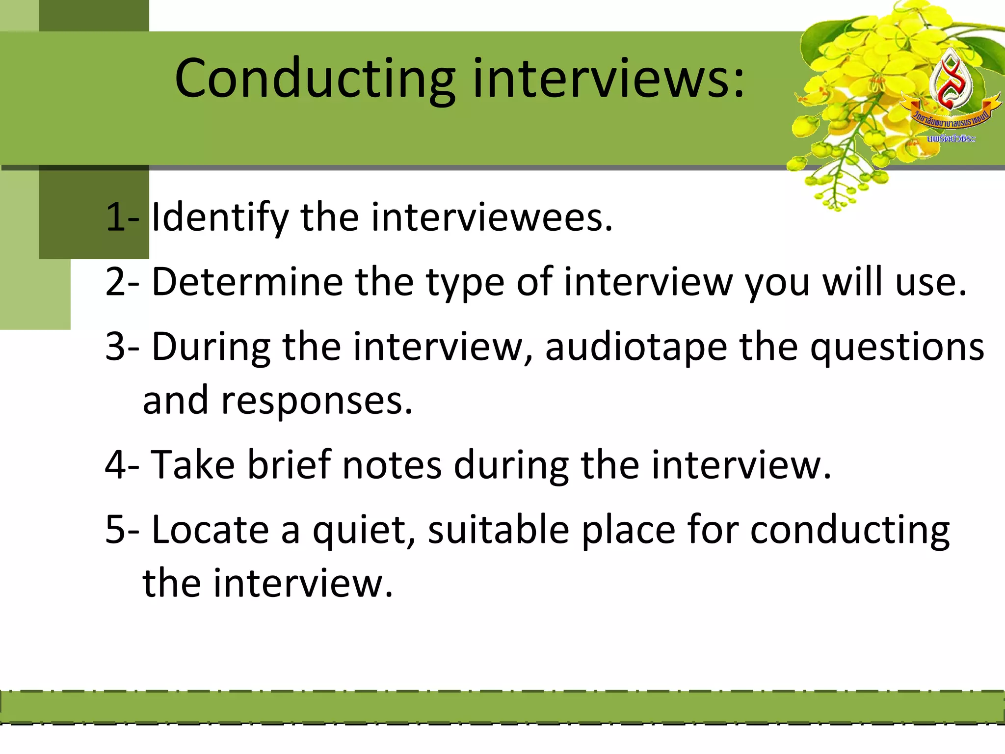 Conducting interviews:

1- Identify the interviewees.
2- Determine the type of interview you will use.
3- During the interview, audiotape the questions
  and responses.
4- Take brief notes during the interview.
5- Locate a quiet, suitable place for conducting
  the interview.
 