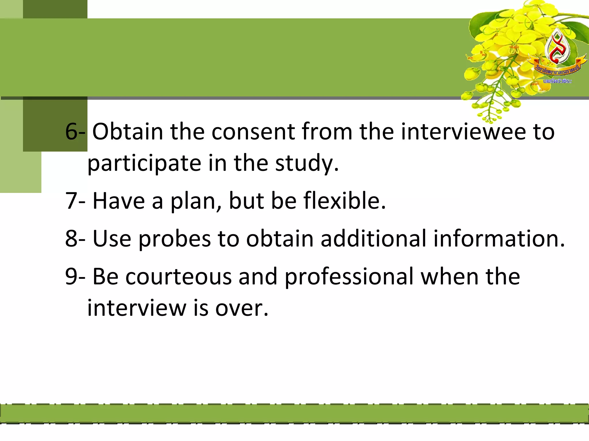 6- Obtain the consent from the interviewee to
  participate in the study.
7- Have a plan, but be flexible.
8- Use probes to obtain additional information.
9- Be courteous and professional when the
  interview is over.
 