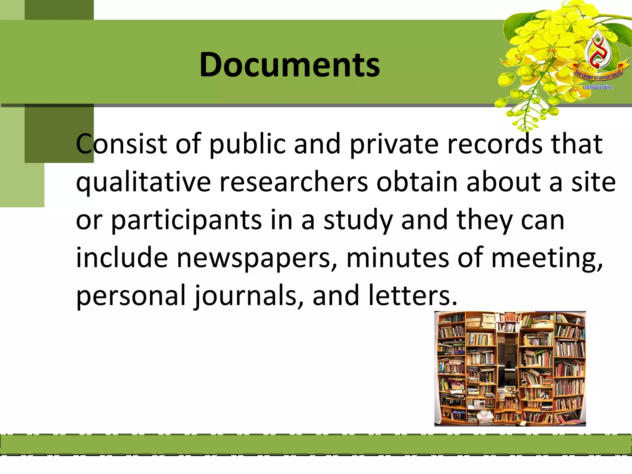 Documents
Consist of public and private records that
qualitative researchers obtain about a site
or participants in a study and they can
include newspapers, minutes of meeting,
personal journals, and letters.
 