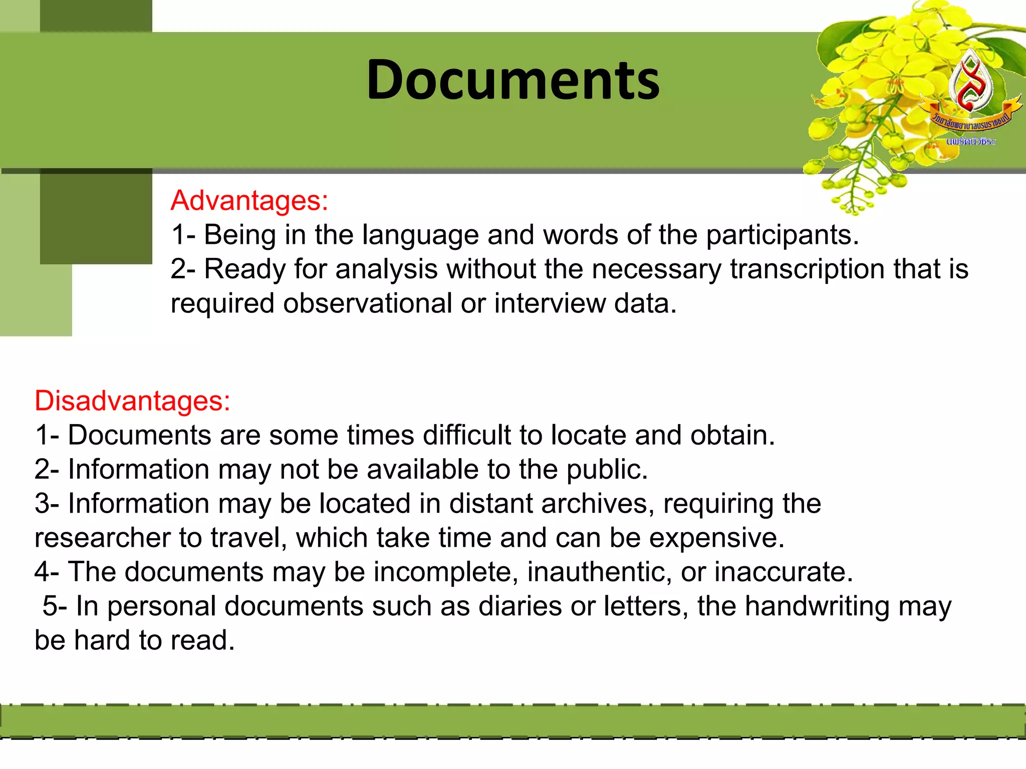 Documents
          Advantages:
          1- Being in the language and words of the participants.
          2- Ready for analysis without the necessary transcription that is
          required observational or interview data.


Disadvantages:
1- Documents are some times difficult to locate and obtain.
2- Information may not be available to the public.
3- Information may be located in distant archives, requiring the
researcher to travel, which take time and can be expensive.
4- The documents may be incomplete, inauthentic, or inaccurate.
 5- In personal documents such as diaries or letters, the handwriting may
be hard to read.
 