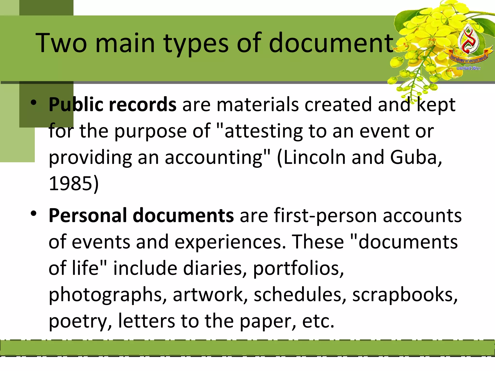Two main types of document
• Public records are materials created and kept
  for the purpose of "attesting to an event or
  providing an accounting" (Lincoln and Guba,
  1985)
• Personal documents are first-person accounts
  of events and experiences. These "documents
  of life" include diaries, portfolios,
  photographs, artwork, schedules, scrapbooks,
  poetry, letters to the paper, etc.
 