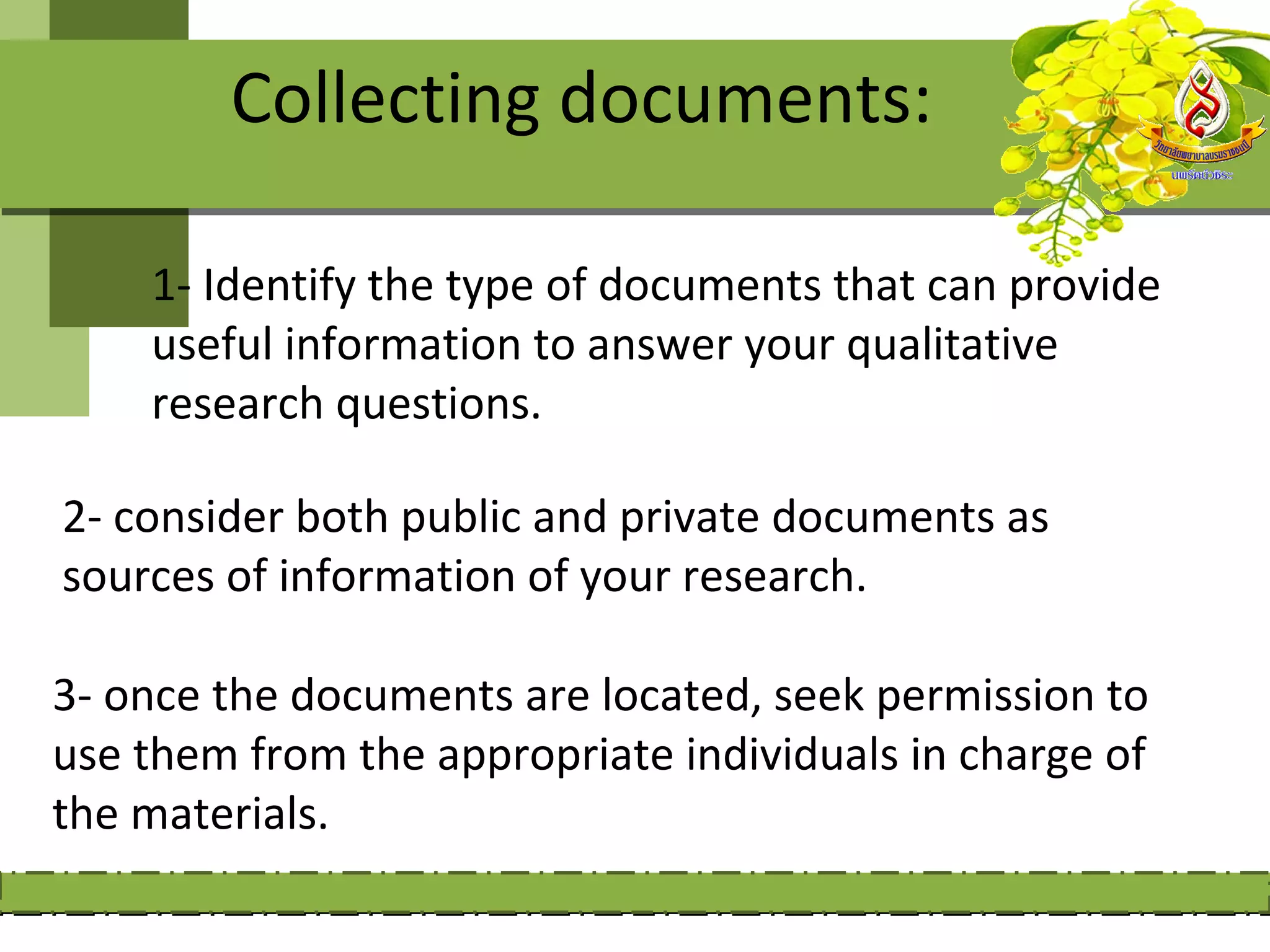 Collecting documents:

    1- Identify the type of documents that can provide
    useful information to answer your qualitative
    research questions.

2- consider both public and private documents as
sources of information of your research.

3- once the documents are located, seek permission to
use them from the appropriate individuals in charge of
the materials.
 