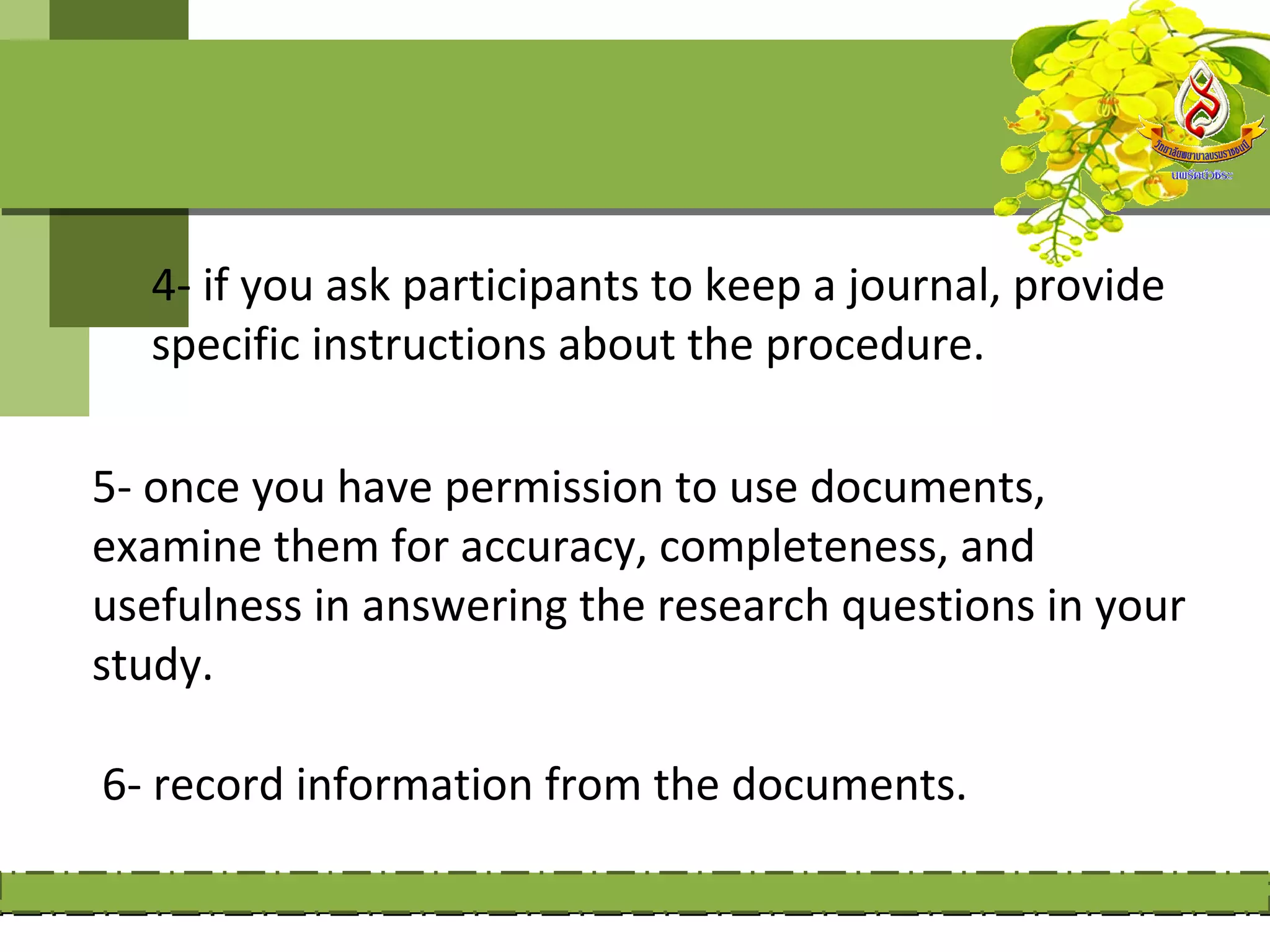 4- if you ask participants to keep a journal, provide
  specific instructions about the procedure.

5- once you have permission to use documents,
examine them for accuracy, completeness, and
usefulness in answering the research questions in your
study.

6- record information from the documents.
 