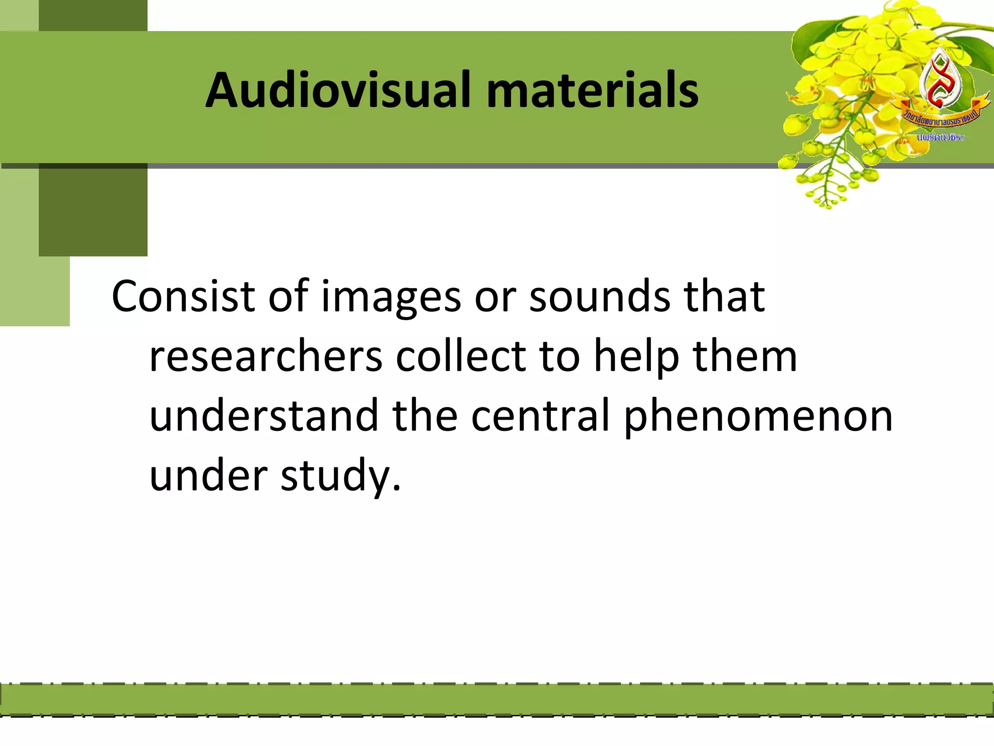 Audiovisual materials


Consist of images or sounds that
 researchers collect to help them
 understand the central phenomenon
 under study.
 