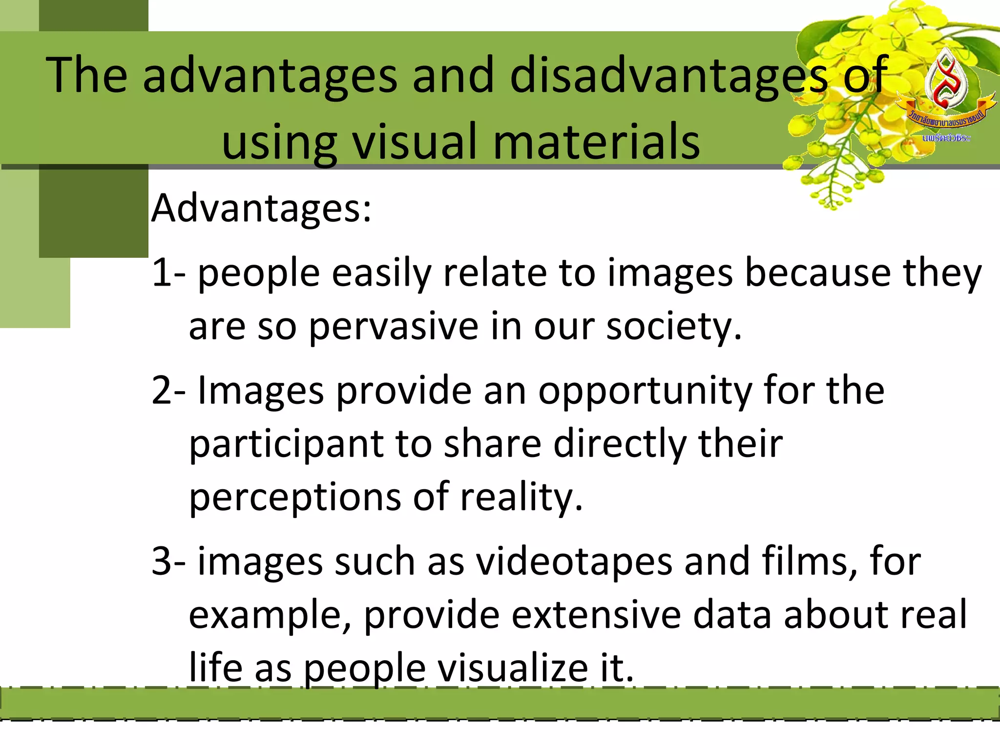 The advantages and disadvantages of
       using visual materials
    Advantages:
    1- people easily relate to images because they
      are so pervasive in our society.
    2- Images provide an opportunity for the
      participant to share directly their
      perceptions of reality.
    3- images such as videotapes and films, for
      example, provide extensive data about real
      life as people visualize it.
 