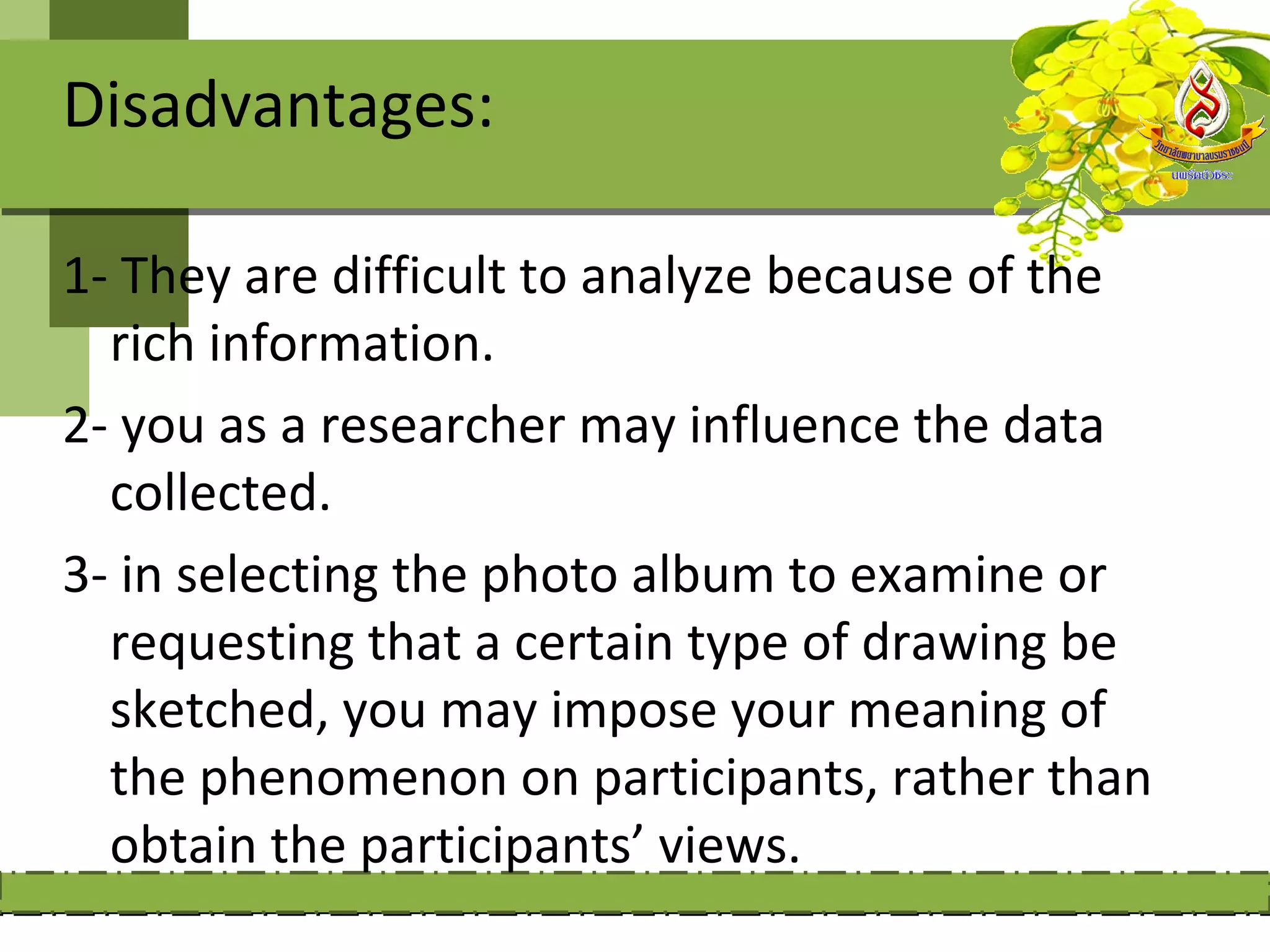Disadvantages:

1- They are difficult to analyze because of the
  rich information.
2- you as a researcher may influence the data
  collected.
3- in selecting the photo album to examine or
  requesting that a certain type of drawing be
  sketched, you may impose your meaning of
  the phenomenon on participants, rather than
  obtain the participants’ views.
 