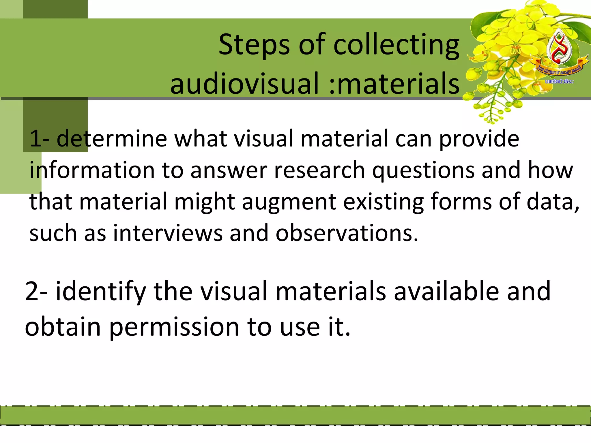 Steps of collecting
             audiovisual :materials
1- determine what visual material can provide
information to answer research questions and how
that material might augment existing forms of data,
such as interviews and observations.

2- identify the visual materials available and
obtain permission to use it.
 
