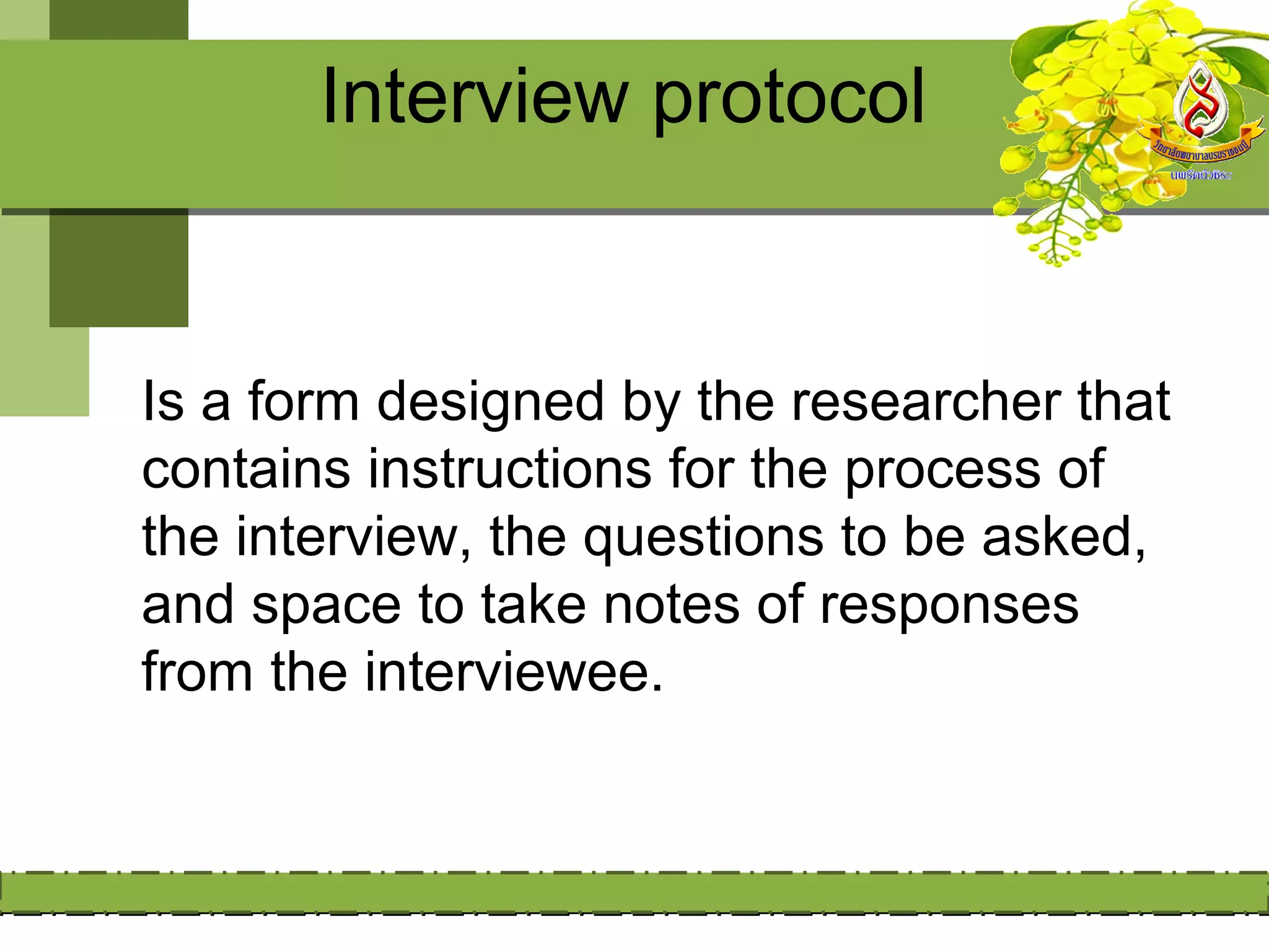 Interview protocol


Is a form designed by the researcher that
contains instructions for the process of
the interview, the questions to be asked,
and space to take notes of responses
from the interviewee.
 