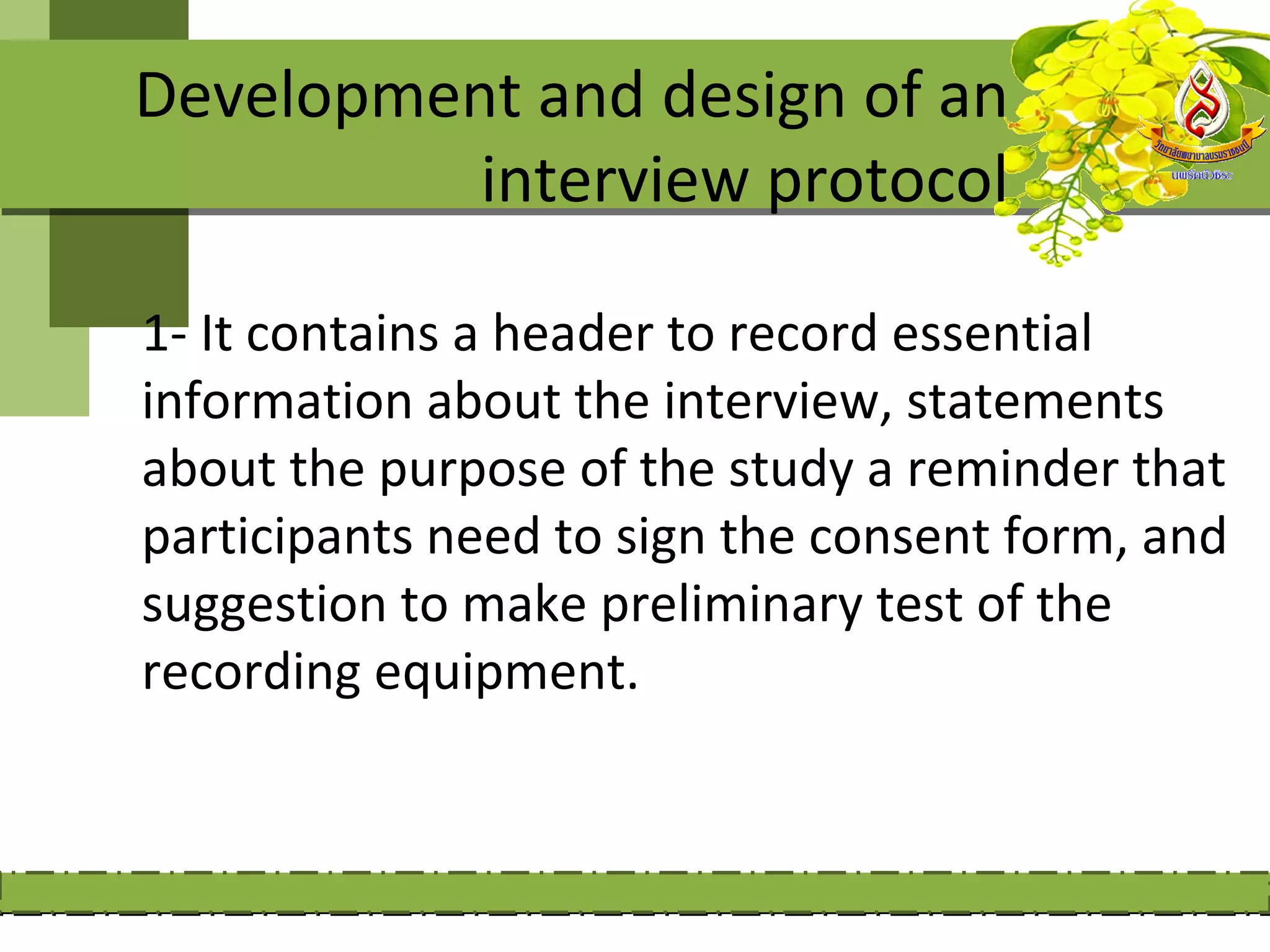 Development and design of an
          interview protocol

1- It contains a header to record essential
information about the interview, statements
about the purpose of the study a reminder that
participants need to sign the consent form, and
suggestion to make preliminary test of the
recording equipment.
 