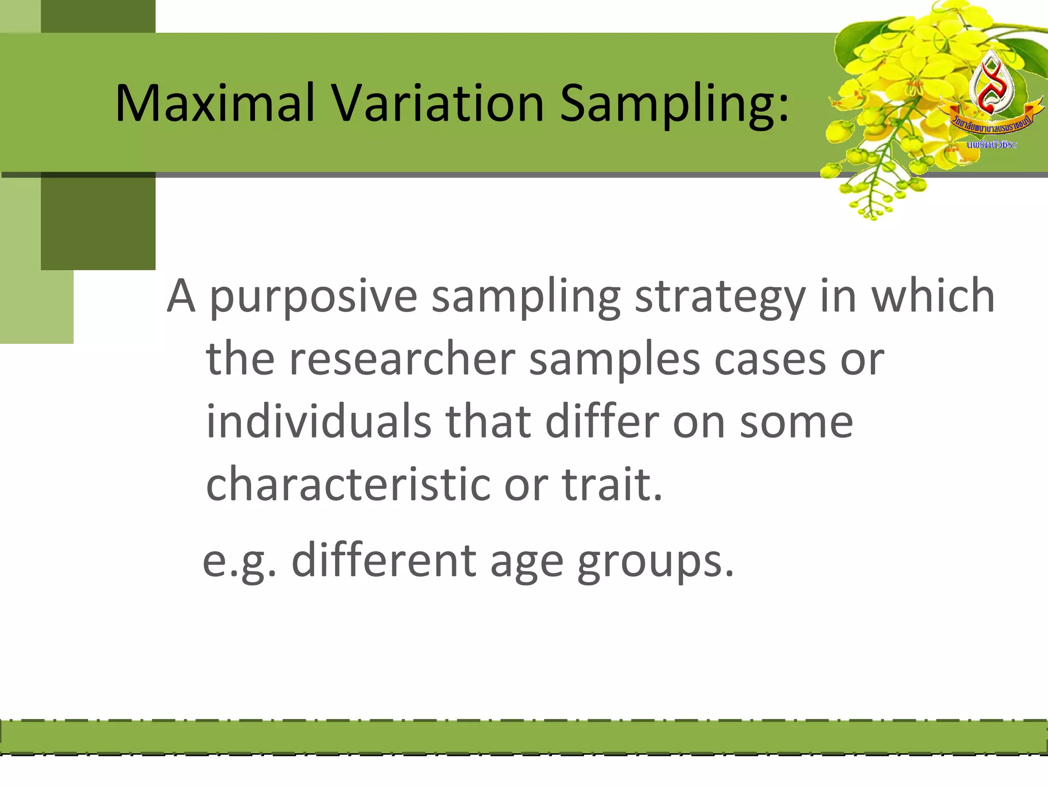 Maximal Variation Sampling:


  A purposive sampling strategy in which
    the researcher samples cases or
    individuals that differ on some
    characteristic or trait.
   e.g. different age groups.
 
