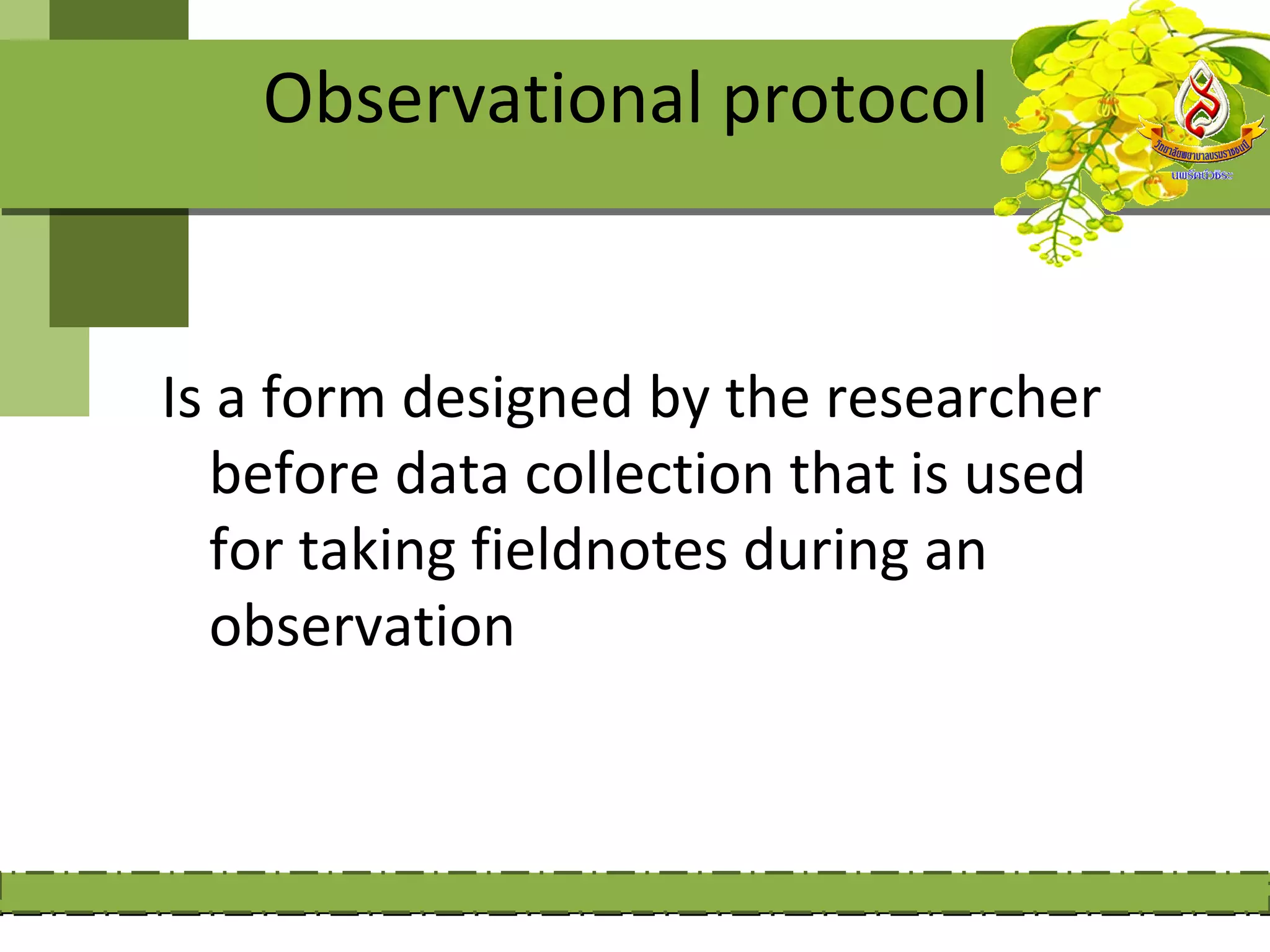 Observational protocol


Is a form designed by the researcher
  before data collection that is used
  for taking fieldnotes during an
  observation
 