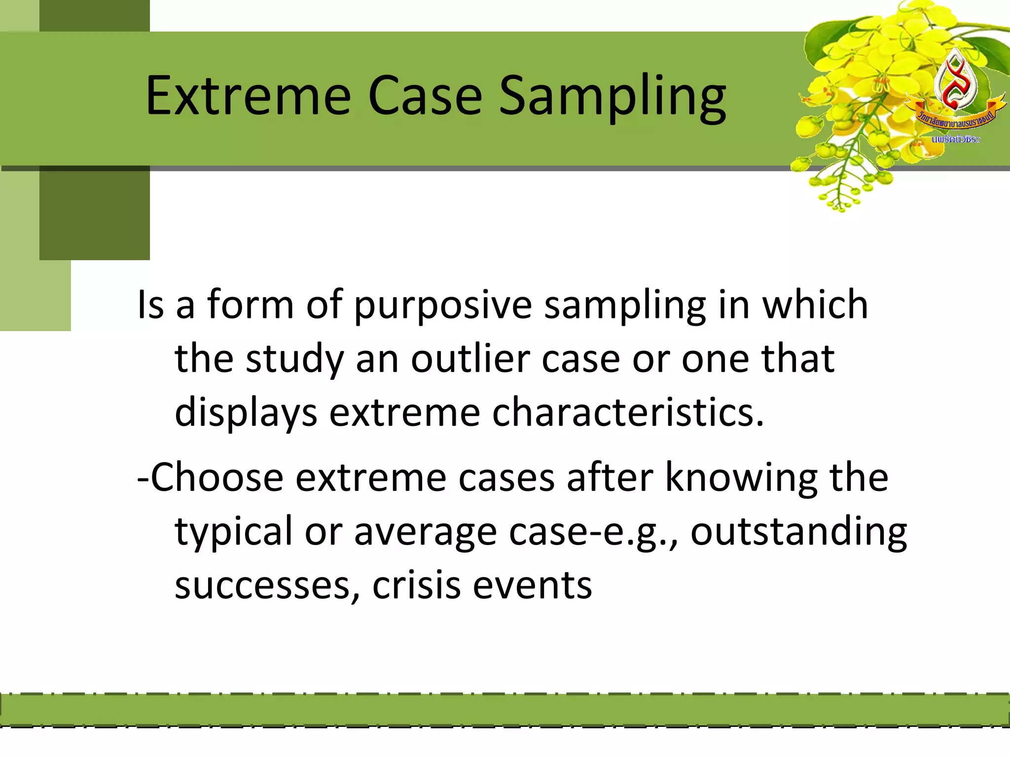 Extreme Case Sampling


Is a form of purposive sampling in which
   the study an outlier case or one that
   displays extreme characteristics.
-Choose extreme cases after knowing the
   typical or average case-e.g., outstanding
   successes, crisis events
 