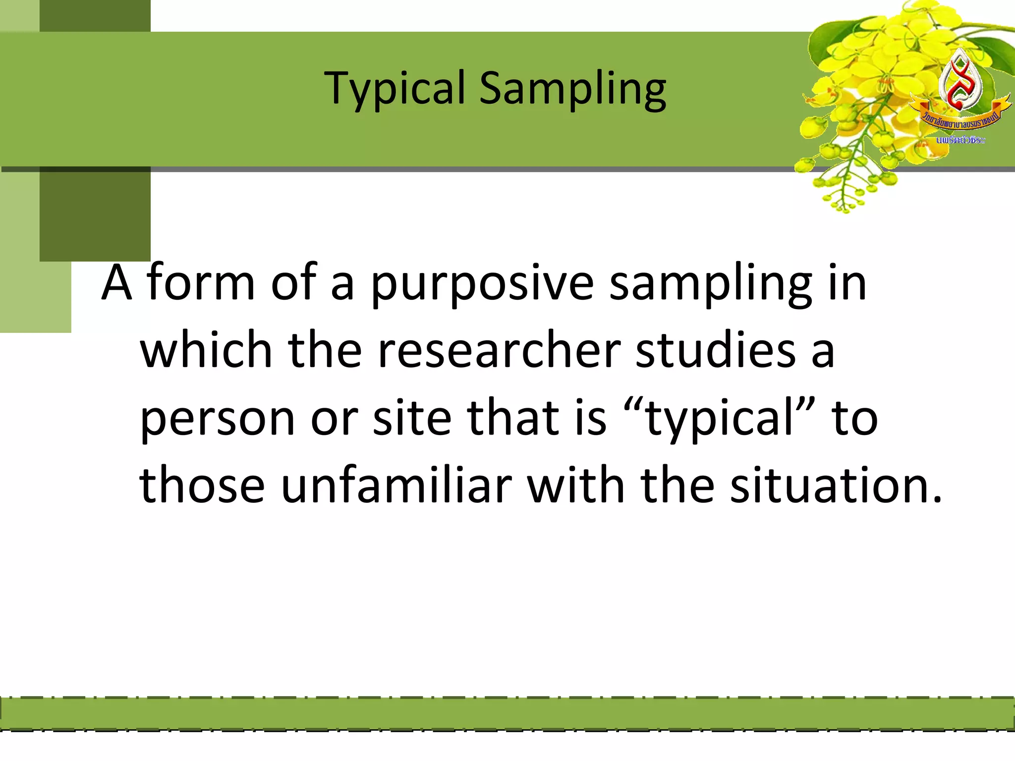 Typical Sampling


A form of a purposive sampling in
 which the researcher studies a
 person or site that is “typical” to
 those unfamiliar with the situation.
 