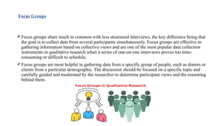Focus Groups
Focus groups share much in common with less structured interviews, the key difference being that
the goal is to collect data from several participants simultaneously. Focus groups are effective in
gathering information based on collective views and are one of the most popular data collection
instruments in qualitative research when a series of one-on-one interviews proves too time-
consuming or difficult to schedule.
Focus groups are most helpful in gathering data from a specific group of people, such as donors or
clients from a particular demographic. The discussion should be focused on a specific topic and
carefully guided and moderated by the researcher to determine participant views and the reasoning
behind them.
 