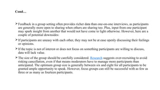 Cond…
Feedback in a group setting often provides richer data than one-on-one interviews, as participants
are generally more open to sharing when others are sharing too. Plus, input from one participant
may spark insight from another that would not have come to light otherwise. However, here are a
couple of potential downsides:
If participants are uneasy with each other, they may not be at ease openly discussing their feelings
or opinions.
If the topic is not of interest or does not focus on something participants are willing to discuss,
data will lack value.
The size of the group should be carefully considered. Research suggests over-recruiting to avoid
risking cancellation, even if that means moderators have to manage more participants than
anticipated. The optimum group size is generally between six and eight for all participants to be
granted ample opportunity to speak. However, focus groups can still be successful with as few as
three or as many as fourteen participants.
 