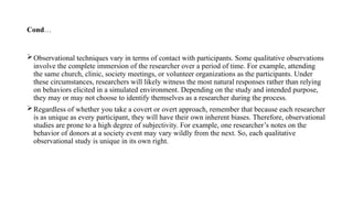 Cond…
Observational techniques vary in terms of contact with participants. Some qualitative observations
involve the complete immersion of the researcher over a period of time. For example, attending
the same church, clinic, society meetings, or volunteer organizations as the participants. Under
these circumstances, researchers will likely witness the most natural responses rather than relying
on behaviors elicited in a simulated environment. Depending on the study and intended purpose,
they may or may not choose to identify themselves as a researcher during the process.
Regardless of whether you take a covert or overt approach, remember that because each researcher
is as unique as every participant, they will have their own inherent biases. Therefore, observational
studies are prone to a high degree of subjectivity. For example, one researcher’s notes on the
behavior of donors at a society event may vary wildly from the next. So, each qualitative
observational study is unique in its own right.
 