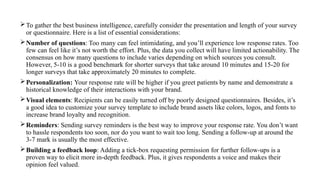 To gather the best business intelligence, carefully consider the presentation and length of your survey
or questionnaire. Here is a list of essential considerations:
Number of questions: Too many can feel intimidating, and you’ll experience low response rates. Too
few can feel like it’s not worth the effort. Plus, the data you collect will have limited actionability. The
consensus on how many questions to include varies depending on which sources you consult.
However, 5-10 is a good benchmark for shorter surveys that take around 10 minutes and 15-20 for
longer surveys that take approximately 20 minutes to complete.
Personalization: Your response rate will be higher if you greet patients by name and demonstrate a
historical knowledge of their interactions with your brand.
Visual elements: Recipients can be easily turned off by poorly designed questionnaires. Besides, it’s
a good idea to customize your survey template to include brand assets like colors, logos, and fonts to
increase brand loyalty and recognition.
Reminders: Sending survey reminders is the best way to improve your response rate. You don’t want
to hassle respondents too soon, nor do you want to wait too long. Sending a follow-up at around the
3-7 mark is usually the most effective.
Building a feedback loop: Adding a tick-box requesting permission for further follow-ups is a
proven way to elicit more in-depth feedback. Plus, it gives respondents a voice and makes their
opinion feel valued.
 
