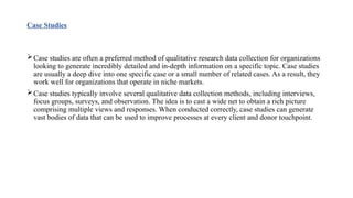 Case Studies
Case studies are often a preferred method of qualitative research data collection for organizations
looking to generate incredibly detailed and in-depth information on a specific topic. Case studies
are usually a deep dive into one specific case or a small number of related cases. As a result, they
work well for organizations that operate in niche markets.
Case studies typically involve several qualitative data collection methods, including interviews,
focus groups, surveys, and observation. The idea is to cast a wide net to obtain a rich picture
comprising multiple views and responses. When conducted correctly, case studies can generate
vast bodies of data that can be used to improve processes at every client and donor touchpoint.
 