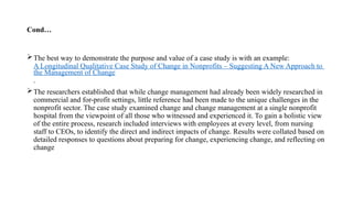 Cond…
The best way to demonstrate the purpose and value of a case study is with an example:
A Longitudinal Qualitative Case Study of Change in Nonprofits – Suggesting A New Approach to
the Management of Change
.
The researchers established that while change management had already been widely researched in
commercial and for-profit settings, little reference had been made to the unique challenges in the
nonprofit sector. The case study examined change and change management at a single nonprofit
hospital from the viewpoint of all those who witnessed and experienced it. To gain a holistic view
of the entire process, research included interviews with employees at every level, from nursing
staff to CEOs, to identify the direct and indirect impacts of change. Results were collated based on
detailed responses to questions about preparing for change, experiencing change, and reflecting on
change
 