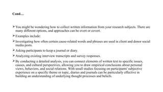 Cond…
You might be wondering how to collect written information from your research subjects. There are
many different options, and approaches can be overt or covert.
Examples include:
Investigating how often certain cause-related words and phrases are used in client and donor social
media posts.
Asking participants to keep a journal or diary.
Analyzing existing interview transcripts and survey responses.
By conducting a detailed analysis, you can connect elements of written text to specific issues,
causes, and cultural perspectives, allowing you to draw empirical conclusions about personal
views, behaviors, and social relations. With small studies focusing on participants' subjective
experience on a specific theme or topic, diaries and journals can be particularly effective in
building an understanding of underlying thought processes and beliefs.
 