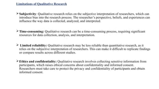 Limitations of Qualitative Research
Subjectivity: Qualitative research relies on the subjective interpretation of researchers, which can
introduce bias into the research process. The researcher’s perspective, beliefs, and experiences can
influence the way data is collected, analyzed, and interpreted.
Time-consuming: Qualitative research can be a time-consuming process, requiring significant
resources for data collection, analysis, and interpretation.
 Limited reliability: Qualitative research may be less reliable than quantitative research, as it
relies on the subjective interpretation of researchers. This can make it difficult to replicate findings
or compare results across different studies.
Ethics and confidentiality: Qualitative research involves collecting sensitive information from
participants, which raises ethical concerns about confidentiality and informed consent.
Researchers must take care to protect the privacy and confidentiality of participants and obtain
informed consent.
 