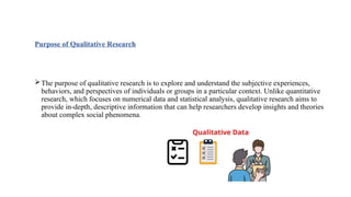 Purpose of Qualitative Research
The purpose of qualitative research is to explore and understand the subjective experiences,
behaviors, and perspectives of individuals or groups in a particular context. Unlike quantitative
research, which focuses on numerical data and statistical analysis, qualitative research aims to
provide in-depth, descriptive information that can help researchers develop insights and theories
about complex social phenomena.
 